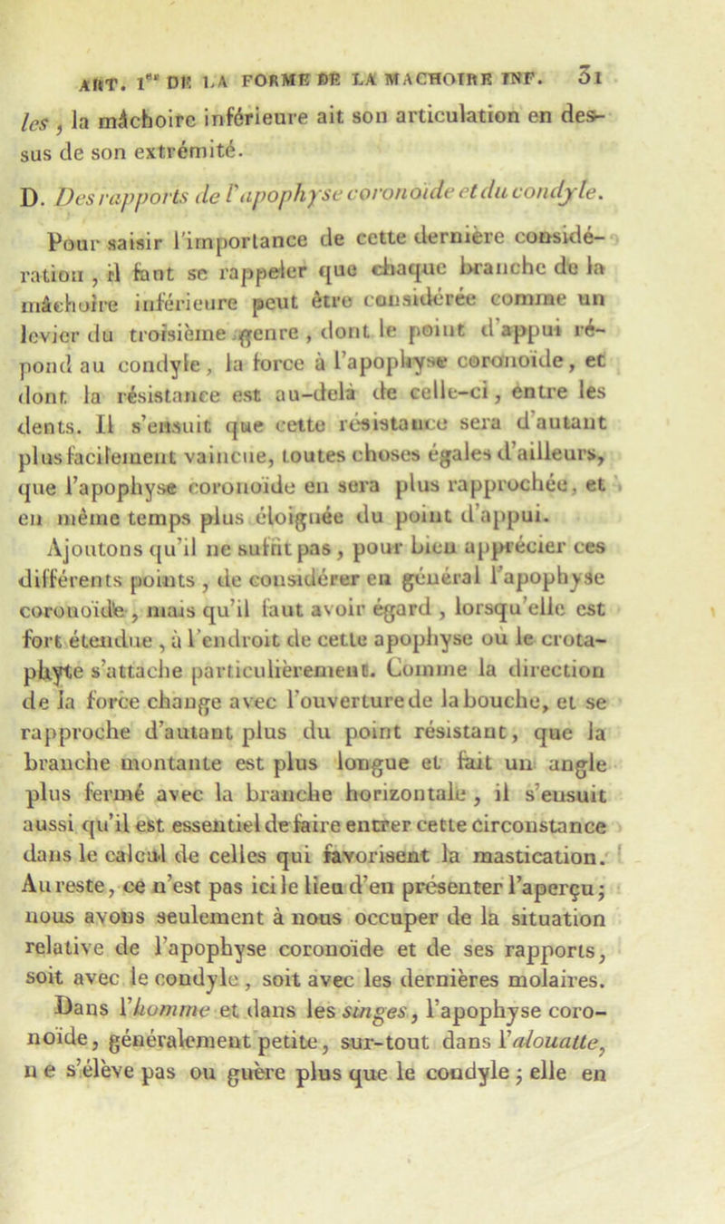 les , la mAchoifc inferieure ait son articulation en des- sus de son extremity. D. Desrapports de Vapophysc coronoide etducondyle. Pour saisir l’importance de cette derniere conside- ration , rl font se rappeter que chaque Lranchc dc la mieholre inferieure peut etro considers comrae un levkjr du troisieme genre , dont le point d appui re- pond au condyle, la force a 1’apophyse coronoide, et dont la resistance est au-deli de celle-ci, entre les dents. II s’emuit que cette resistance sera d'autant plusfacifement vaincue, toutes choses egales d ailleurs, que 1’apopliyse coronoide en sera plus rapprochee. et en nieme temps plus eloiguee du point d’appui. Ajoutons qu’il ne sufrit pas, pour Lieu apprecier ces differents points , de consiuerer en general lapophyse corouoidte , mais qu il taut avoir egard , lorsqu’elle est fort etendue , a l endroit de cette apopliyse ou ie crota- pltyte s’attache particulieremeufl. Coniine la direction de ia force change avec rouverturede la Louche, et se rapproche d’autant plus du point resistant, que la Lranche montante est plus longue et fait un angle plus ferine avec la Lranche horizontale , il s’eusuit aussi qu’il est essentieldefaire enurer cette Circonstance dans le calcu-1 de cedes qui iavorisent la mastication. An reste, ce n’est pas icile lieu d’en presenter l’apergu; nous avons seulement a nous occuper de la situation relative de lapophyse coronoide et de ses rapports, soit avec le condyle , soit avec les dernieres molaires. Dans Ykomme et dans les singes, l’apophyse coro- noide, generalement petite, sur-tout dans Yalouatte, n e s’eleve pas ou guere plus que le condyle ; elle en