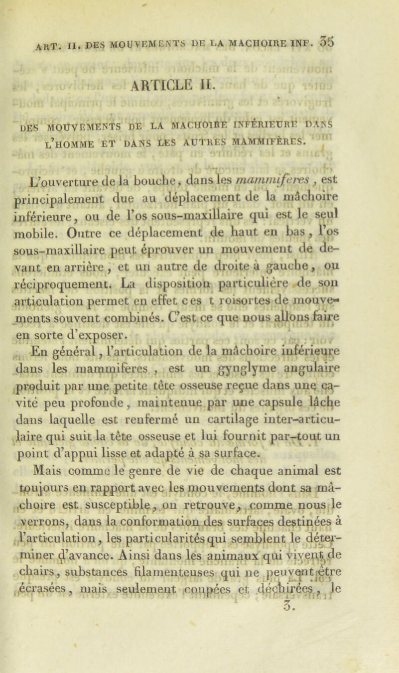 ARTICLE II. DES MOUVEMENTS DE LA MACHOIRE INF^RIEURE DA>S l’hOMME ET DANS LES AUTRES MAMMIFfeRES. L’ouverture tie la Louche, dans les manimiftires , est principalement tlue au deplacement tie la mdchoire in&rieure, ou de I’os sous-maxillaire qui est le seul mobile. Outre ce deplacement de haut en bas, l’os sous-maxillaire peut eprouver un mouvement tie de- vant en arrierc, et un autre tie tlroite ii gauche, ou reciproquement. La dispositiou particuliere de son articulation permet en effet ces t roisortes de mouve- ments souvent combines. C’est ce que nous allous faire en sorte d’exposer. En general, ^articulation tie la nidchoire iuferieure dans les mammiferes , est un gynglyme augulaire produit par une petite tete osseuse re$ue dans une ca- vite peu profonde, mainteuue par une capsule l&che dans laquelle est reuferme un cartilage inter-articu- laire qui suit la tete osseuse et lui fournit par-tout un point d’appui lisse et adapte a sa surface. Mais comnae le genre tie vie de chaque animal est tpujours en rapport avec les mouvements dont sa ma- choire est susceptible, on retrouve, comme nous le verrons, dans la conformation des surfaces destinees a 1’articulation, les parti cularites qui semblent le deter- miner (jl’avance. Ainsi dans les animaux qui viyent de chairs, substances filamenteuses qui ne peuventdtre ecrasees, mais seulemeut coupees et dechirees, le