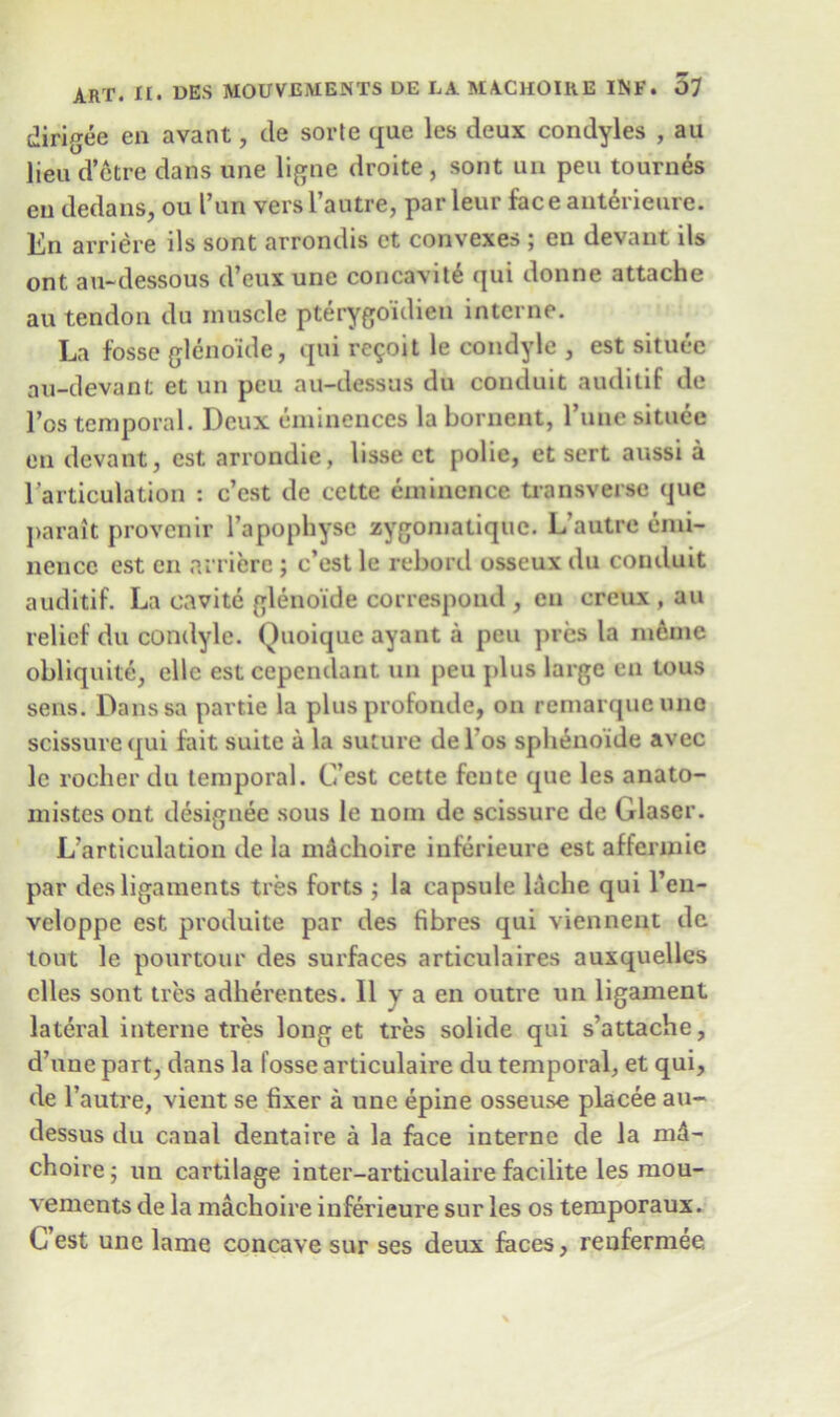 dirigee cn avant, de sorte que les deux condyles , au lieu d’etre dans une ligne droite , sont un pen tournes eu dedans, ou I’un vers l’alitre, par leur face anterieure. En arriere ils sont arrondis ct convexes ; en devant ils ont au-dessous d’eux une concavity qui donne attache au tendon du muscle pterygoulien interne. La fosse gleno'ide, qui re$oit le condyle , est situee au-devant et un peu au-dessus du conduit auditif de l’os temporal. Deux eminences la bornent, l’une situee en devant, est arrondie, lisse ct polie, et sert aussi a 1 articulation : e’est de cctte eminence transverse que parait proven ir l’apophyse zygomatique. L’autre emi- nence est cn arriere ; e’est le rebord osseux du conduit auditif. La cavite gleno'ide correspond , cn creux , au relief du condyle. Quoique ayant a peu pres la meme obliquite, elle est cependant un peu plus large en tous sens. Danssa partie la plus profonde, on remarqueune scissurequi fait suite a la suture del’os splienoide avec le rocher du temporal. G’est cette feute que les anato- mistes ont designee sous le noin de scissurc de Glaser. L’articulation de la machoire iuferieure est affennie par des ligaments tres forts ; la capsule lache qui l’en- veloppe est produite par des fibres qui viennent de tout le pourtour des surfaces articulaires auxquelles clles sont ties adherentes. II y a en outre un ligament lateral interne tres long et tres solide qui s’attache, d’une part, dans la fosse articulaire du temporal, et qui, de l’autre, vient se fixer a une epine osseuse placee au- dessus du canal dentaire a la face interne de la md- choire; un cartilage inter-articulaire facilite les mou- vements de la machoire iuferieure sur les os temporaux. C’est une lame concave sur ses deux faces, renfermee