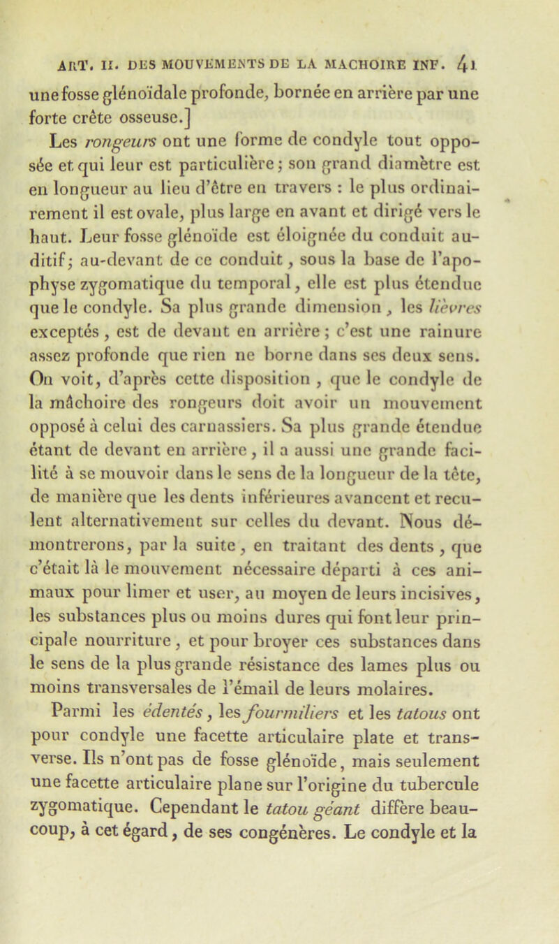 unefosse glenoidale profonde, bornee en arriere par une forte crete osseuse.] Les rongeurs ont une forme de condyle tout oppo- site etqui leur est particuliere; son grand diametre est en longueur au lieu d’etre en travers : le pins ordinai- rement il est ovale, plus large en avant et dirig6 vers le haut. Leur fosse gleno'ide est eloignee du conduit au- ditif; au-devant de ce conduit, sous la base de l’apo- physe zygomatique du temporal, elle est plus dtenduc quele condyle. Sa plus grande dimension, les lievres exceptes, est de devaut en arriere; c’est une rainure asscz profonde que rien ne borne dans ses deux sens. On voit, d’apres cette disposition , que le condyle de la mdchoirc des rongeurs doit avoir mi mouvcment oppose a celui des carnassiers. Sa plus grande etenduc etant de devaut en arriere, il a aussi une grande faci- lity a se mouvoir dans le sens de la longueur de la tetc, de maniere que les dents inferieures avanccnt et recu- lent alternativement sur celles du devaut. Nous de- montrerons, par la suite , en traitant des dents , quo c’etait la le mouvement necessaire departi a ces ani- maux pour limer et user, au moyen de leurs incisives, les substances plus ou moins dures qui font leur prin- cipal nourriture, et pour broyer ces substances dans le sens de la plus grande resistance des lames plus ou moins transversales de 1’email de leurs molaires. Parmi les edentes, les fourmiliers et les tatous ont pour condyle une facette articulaire plate et trans- verse. Ils n’ontpas de fosse gleno'ide, mais seulement une facette articulaire plane sur l’origine du tubercule zYo0maticlu.e. Cependant le tatou geant differe beau- coup, a cet egard, de ses congeneres. Le condyle et la