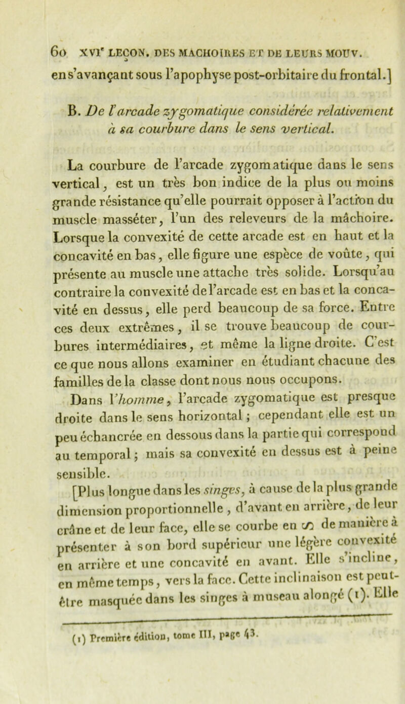 ens’avan^ant sous l’apophysepost-orbitairedu frontal.] B. De larcade zygomatique consideree relativement a sa courbure dans le sens vertical. La courbure de l’arcade zygomatique dans le sens vertical, est un tres bon indice de la plus on moins grande resistance qu’elle pourrait opposer a l’actron du muscle masseter, l’un des releveurs de la machoire. Lorsque la convexite de cette arcade est en baut et la concavite en bas, elle figure une espece de voute, qui presente au muscleune attache tres solide. Lorsquau contraire la convexite del’arcade est en bas et la conca- vite en dessus, elle perd beaucoup de sa force. Entre ces deux extremes, il se trouve beaucoup de cour- bures intermediates, et meme la ligne droite. C’est ce que nous allons examiner en etudiant chacune des families dela classe dontnous nous occupons. Dans Yhomme, l’arcade zygomatique est presque droite dans le sens horizontal; cependant elle est un peuechancree en dessousdans la partiequi correspond au temporal; mais sa convexite en dessus est a peine sensible. [Plus longue dans les singes, a cause dela plus grande dimension proportionnelle , d’avanten arriere, dc leui crAne et de leur face, elle se courbe en c/3 de manicre a presenter a son bord sup£ricur une legere convexite en arriere et une concavity en avant. Elle s incline, en memetemps, vers la face. Cette inclinaison est pcut- ^Ire masquee dans les singes a museau along6 (i). Elle
