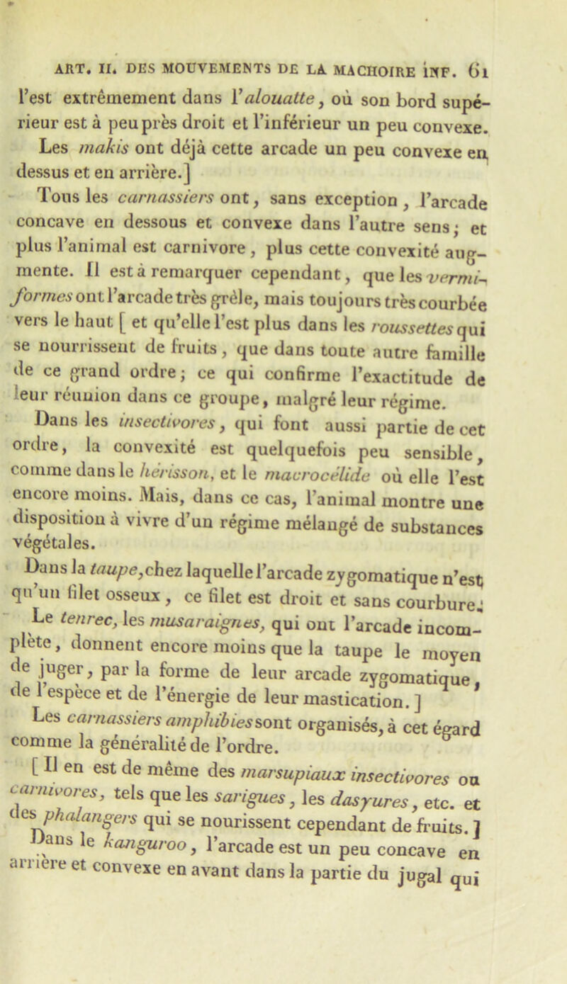 best extremement dans 1 ’alouatte, ou son bord supe- rieur est a peu pres droit et l’inferieur un peu convexe. Les mahis ont deja cette arcade un peu convexe en, dessus et en arriere.] Tousles carnassiers ont, sans exception , l’arcade concave en dessous et convexe dans l’autre sens; et plus 1’animal est carnivore , plus cette convexite aug- mente. II est a remarguer cependant, queleswrm/- formesontl’arcadetres grtde, mais toujours trescourbee vers le haut [ et qu’ellel’est plus dans les /owweftes qai se nourrissent de fruits, que dans toute autre fomille de ce grand ordre; ce qui confirrae l’exactitude de •eur reunion dans ce groupe, nialgre leur regime. Dans les insectivores, qui font aussi partie de cet ordre, la convexite est quelquefois peu sensible comine dans le hc/usson, et le macroctjlidc ou elle best encore moins. Mais, dans ce cas, l’animal montre une disposition a vivre d’un regime melange de substances vegetales. Dans la taupe,chez laquelle l’arcade z_ygomatique n’est; qu’un filet osseux , ce filet est droit et sans courbure ■ Le tenrec, les musaraignes, qui ont l’arcade incom- plete , donnent encore moins que la taupe le moven de juger, par la forme de leur arcade zygomatique de 1 espece et de l’energie de leur mastication. ] Les carnassiers ampliibiessont organises, a cet egard com me la generalite de l’ordre. [ II en est de meme des marsupiaux insectivores ou carnivores, tels que les sarigues, les dasyures, etc. et ( a> phalangers qui se nourissent cependant de fruits. ] ans le kanguroo, l’arcade est un peu concave en amere et convexe en avant dans la partie du jugal qui