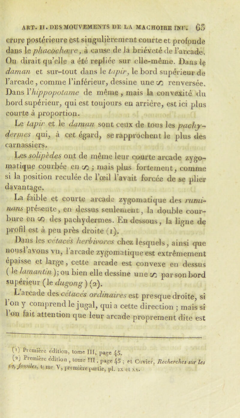 mire posterieure est singulierement courte et profpnde dans le phacociuere, a cause de Ja brieveti de l’urcade, Qu dirait qu’clle a ete repliee sur elle-meme. Dansle daman et sur-tout dans le tapir, le bord superieur de Tarcade , corame l’inferieur, dessine une cd renversee. Dans Yhippopotame de meine , mais la convexitd du bord superieur, qui est toujours en arriere, est ici plus courte a proportion. Le tapir et le daman sont ceux de tons les pachy- derm es qui, a cet egard, serapproehent le plus des carnassiers. Les soli pedes out de meme ieur courte arcade zygo- matique courbee cn c/3 ; mais plus fortemeut, cornrne si la position reculee de Tceil i’avait forcee de se plier davantage. La foible et courte arcade zygoniatique des rumi- /unm preseutc, en dessus senleiuent, la double cour- bure en c/3 des pachydermes. En dessous, la ligne de pl'pfil est a peu pres droite (i). Dans les ve faces herbivores chcz lesquels, ainsi que nousl’avons vu, l’arcade zygoniatique est extremement epaisse et large, cette arcade est convexe en dessus (le lamantin); ou bien elle dessine une c/3 parson bord superieur (le dugong) (2). L arcade des celaces ordinaires est presque droite, si l’on y comprend le jugal, qui a cette direction ; mais si 1 on lait attention que leur arcade proprement dite est (0 p,cmicrc edition, tome III, page 45. ( ) Pietnierc t.diiion , tome TIT , page 45 ; et Cuvier, Recherches sur les os, Joss,les, l( lne y, prt ruieie partie, pi. JX el xx.