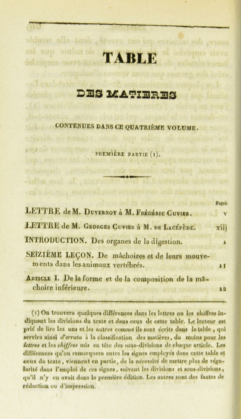 TABLE DBS BEATXBB33 CONTENTJES DANS CE QUATRIEMR VOLUME. PREMiERE PART1E (l). Pjgfi. LETTRE deM. Duvernoy a M. Frederic Cuvier. v LETTRE de M. Georges Cuvier a M. de Lace'e^de. xiij IN 1RODUCTION. Des organes de la digestion. i SEIZIEME LE^ON. De inachoires et de leurs mouve- ments dans les animaux vertebres. 11 Article I. De la forme et de la composition de la m«1- cboire inferieure. ia (i)On trouvera quclqucs differences dans les lcttres ou les chi fires in- diqunnt let divisions du lexte ct dans ceux dc ccttc tabic. Lc Icctcur cst prid dc lire les uns cllcs a litres comtuc ils sont e'crils dans la table , qui sorvira ainsi iTerrala a la classification des maiiercs, du moins pour les Icllret et les chiffrts mis cu tele dcs sous-divisions dc ebaque article. Les differences qu’on rcmnrqucra entre lea signes employes dans ccttc table ct ceux du texlc , viennent cn parlie, dc la neccssild dc mcllrc plus de regu- laritd dans l’cmploi de ees signes, suivanl les divisions cl sous-divisions , qu’il n’y en avail dans la premiere edition. Les autres sont des fautes de rddaction ou d’imprcstion.