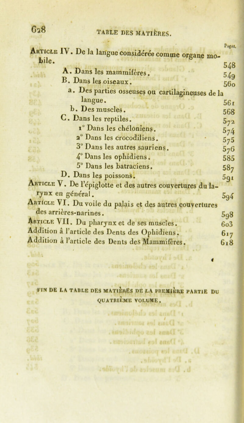 table des matieres. G 28 Patti. Article I\. De la languc consideree coniine oreane mo* bile- 548 A. Dans les mammiferes. 5^ B. Dans les oiseaux. 560 a. Des parties osseuses ou cartilagineuses de la langue. 56f 1). Des muscles. 553 C. Dans les reptiles. 5„2 iu Dans les cheloniens. 5^ 2° Dans les crocodiliens. • 5^5 3U Dans les autres sauriens. 5^6 4° Dans les ophidiens. 585 5° Dans les batraciens. 587 D. Dans les poissons. 5gt Article V. De l’epiglotte et des autres couvertures du la- rynx en general. 5^ Article VI. Du voile du palais et des autres couvertures des arrieres-narines. 5g8 Article VII. Du pharynx et de ses muscles. 6o3 Addition a 1’article des Dents des Ophidiens. 617 Addition a Particle des Dents des Mammiferes. 618 « riN DE LA TABLE DES MATURES DE LA PREMIERE PARTlE DU QUATRIEME VOLUME.