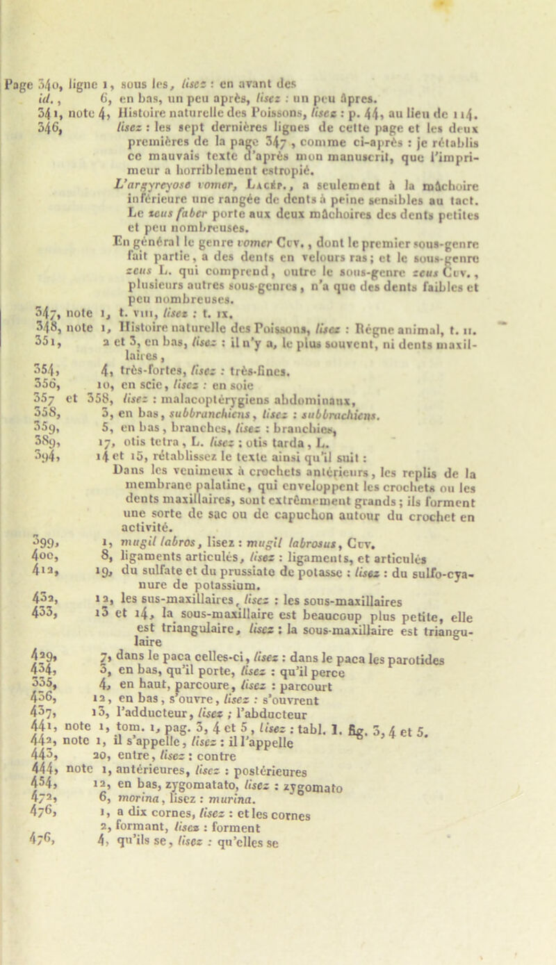 Page 34o, ligne 1, sous les, Use- : en avant des id., 6, en bas, un peu aprfcs, lisez : un peu 5pres. 541( note 4> Histoire naturelle des Poissons, Usee : p. 44> an Hen de 1 »4. 346, lisez : les sept dernitres lignes de cette page et les deux premifercs de la page 34 , comme ci-apr£s : je rdtablis cc mauvais tcxte d’apris nion manuscrit, que 1'impri- meur a horriblement estropi6. L’arsyre^ose vomer, LaciSp. , a sculement a la m5choire infdrieurc une rangee de dents a peine sensibles au tact. Lc tcus faber porte aux deux madioircs des dents petites et peu nombreuses. En general le genre vomer Ccv,, dont le premier sous-genre fait partie, a des dents en velours ras; et lc sous-genre ecus L. qui comprend, outre lc sous-genre sews Cuv., plusieurs autres sousgenres , n’a quo des dents faibles et peu nombreuses. 34/, note l, t. vni, liset : t. ix. 348, note 1, Histoire naturelle des Poissons, lisez : Regne animal, t. 11. 351, a et 3, en bas, lisez : il n’y a, le plus souvent, ni dents maxil- laires, 354, 4i trfcs-fortes, Use: : trfcs-fines. 356, 10, en scie, Uses : en soie 35j et 358, Use: : malacoplerygiens abdominaux, 355, 3, en bas, subbranehiens, lisez : subbruchiens. 359, 5, en bas , branches, lisez : brancbics, 38g, l7* ol's tetra , L. lisez ; otis tarda, L. 3i>4, 14 et 15, rtitablissez le texte ainsi qu’il suit : Dans les veuimeux a crochets anlericurs, les replis de la membrane palatine, qui cnveloppent les crochets ou les dents maxillaircs, sout extrfimement grands; ils Torment une sorte de sac ou de capuchon autour du crochet en activity. ^>99> mag it labros, lisez: mugit labrosus, Ccv, 4oo, 8, ligaments articules, Uses : ligaments, et articules 4ia, 19, du sulfate et du prussiato de potasse : lisez : du sulfo-cya- nure de potassium. 43a, la, les sus-maxillaires, Uses : les sous-maxillaires 433, i3 et 4, la. sous-maxillaire est beaucoup plus petite, elle est triangulaire. Uses ; la sous-maxillaire est triangu- laire 4s9» 7> dans le paca celles-ci, Uses : dans le paca les parotides 434, 5, en bas, qu’il porte, Uses : qu’il perce 335, 4, en haut, parcoure, Uses : parcourt 436, la, en bas, s’ouvre, Uses : s’ouvrent 437, i5, 1’adducteur, Uses ; l’abducteur 44», note 1, tom. 1, pag. 5, 4 ct 5 442, note 1, il s’appellc, Uses : ill’ 443, 20, entre, Uses : contre 444> note 1, antdieures, Uses : posterieures 454, 12, en bas, zygomatato, Uses : zygomato 472» 6, morina , lisez : marina. A76, 1, a dix cornes, Uses : etles comes 2, formant, Uses : forment 47®, 4, qu’ilsse, Uses : qu’cllcsse , Uses : tabl. 1. fig. 5,4 et 5. appelle