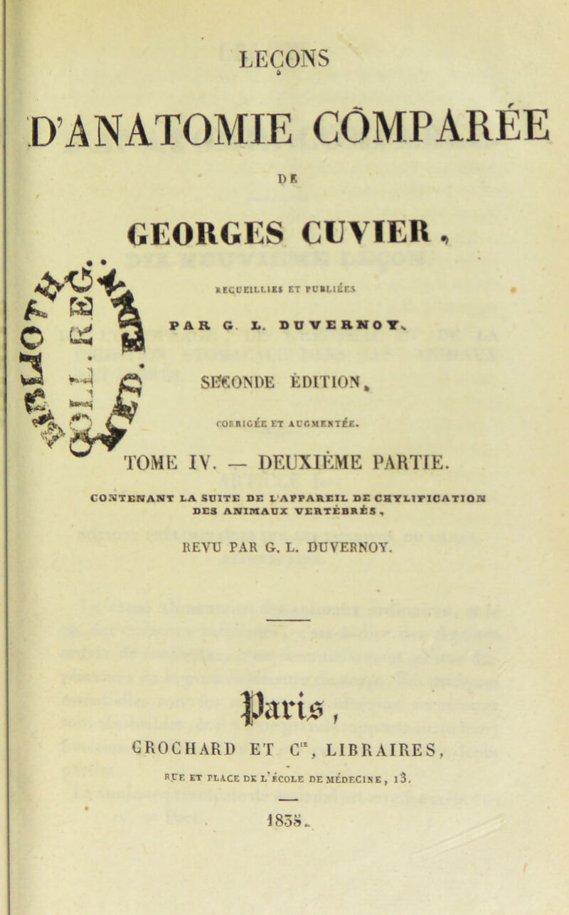 LECONS ft D ANATOMIE COMPAREE DR GEORGES CUVIER , RECCEllMES F.T rOBLl^ES • PAR G X.. DUVERNOYs SfiGONDE EDITION, cor.RlCEE et alt.mf.mek. ' TOME IV. — DEUXIEME PAHTIE. CO-TENANT LA SOITE DE L AFFAREIL DE CHTLITICATION DES ANIMAUX VERTEBRE3, REVTJ PAR G. L. DUVERNOY. }Jarb, CROC HARD ET C‘\ LIBR AIRES, RCE et TLACE DK l'eCOLE DE MEDF.C1SE , l3. 1858.