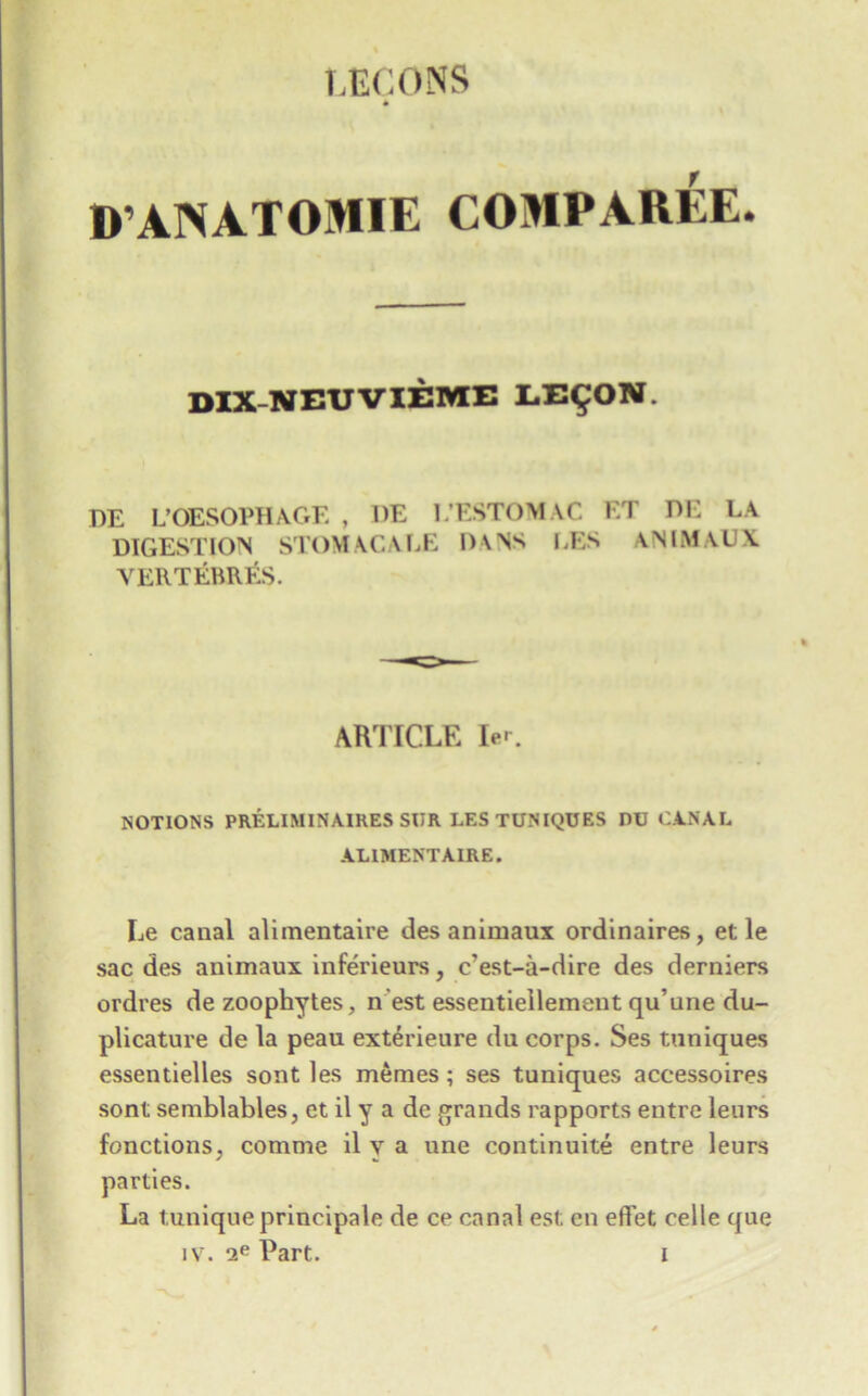 D’ANATOMIE COMPAREE. DIX-NEUVIEME LE^ON. DE L’OESOPHAGE , DE I/ESTOMAC ET DE LA DIGESTION STOMACALE D\NS LES \NIMAUX VERTERRES. ARTICLE ler. NOTIONS PRELIMINAIRES SUR LES TUNIQUES DU CANAL ALIMENT AIRE. Le canal aliraentaire desanimaux ordinaires, et le sac des animaux inferieurs, c'est-a-dire des derniers ordves de zoophytes, n est essentieilement qu’une du- plicature de la peau exterieure du corps. Ses tuniques essentielles sont les meraes; ses tuniques accessoires sont semblables, et il y a de grands rapports entre leurs functions, comme il y a une continuity entre leurs parties. La tunique principale de ce canal est en effet celle que