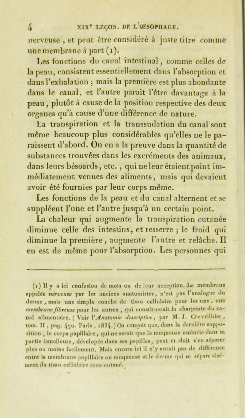 nervcuse , et peut etre considcre a juste tiire comme tine membrane a part (i). Les fonctions du canal intestinal, comme celles de la peau, consistent essentiellement dans Pabsorption et dans 1’exhalation ; rnais la premiere est plus abondante dans le canal, et Pautre parait l’etre davantage a la peau, plutot a cause de la position respective des deux organes qu’a cause d’une difference de nature. La transpiration et la transsudation du canal sont meme beaucoup plus considerables qu’elles ne le pa- raissent d’abord. On en a la preuve dans la quantite de substances trouv^es dans les excrements des animaux, dans Jeurs besoards, etc. , qui ne leur etaient point im- mediatement venues des aliments, mais qui devaient avoir ete fournies par leur corps meme. Les fonctions de la peau et du canal alternent et se suppleent Pune et Pautre jusqu'a un certain point. La chaleur qui augmenfe la transpiration cutanee diminue celle des intestins, et resserre ; le froid qui diminue la premiere, augmente Pautre et relSche. II en est de meme pour 1’absorption. Les personnes qui (i) II y a ici confusion de mots ou de leur ncception. La membrane appclde nerveuie par les anciens anatomisles, n’est pas I’analoguc du derme , mais une simple couclic de tissu cellulairc pour les nns , une membrane fibreuse pour les antres , qui constiluerail la clisrpente du ca- nal nlimcntaire. ( Yoir VAnatomic descriptive, par M.J. Cruveilbier , tom. II , paR. /J70. Paris , 1834.) On con^oit que, dans la dcrnicrc suppo- sition , 1c corps papilloirc, qui nc sernit qtic In nntqucusc amincic onus sa partic lamcllcusc, dcvclopee dans scs papillcs, peut et .doit s’en sc'parer pins ou moins facilement. Mais encore ici il n’y anrail pas ilc difference mire la membrune papillairc on muqoctise et le derme qui se se'pare nise'- ment du tissu ecllulaire sous* minin'. 4