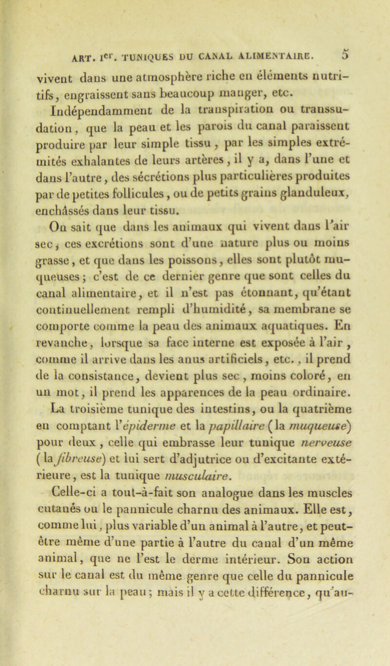 vivent clans une atmosphere riche en elements nutri- tifs, engraisscnt sans beaucoup manger, etc. Independamment de la transpiration ou transsu- dation , que la peau et les parois du canal paraisseut produire par leur simple tissu , par les simples extre- uiites exhalantes de leurs arteres, il y a, dans 1 une et dans 1’autre, ties secretions plus particulieres produites par de petites fodicules, ou de petits grains glauduleux, enchdsses dans leur tissu. Ou sait que dans les auimaux qui vivent dans l'air sec* ces excretions sont d une nature plus ou moins grasse, et que dans les poissons, elles sont plutot mu- queuses; c’est de ce dernier genre que sont celles du canal alimentaire, et il n’est pas etonnaut, qu’etaut continuellement rempli d’humidit^, sa membrane se comporte comme la peau ties animaux aquatiques. En revanche, lorsque sa face interne est exposee a l’air , comme il arrive dans les anus artificiels, etc., il prend tie la consistance, devient plus sec , moins colore, en un mot, il prend les appareuces de la peau ordinaire. La troisieme tunique ties intesf.ins, ou la quatrieme en comptant Yepiderme et la pap ill air e (la miu/ueute) pour deux , celle qui embrasse leur tunique nerveuse (\z Jib reuse) et iui sert d’adjutrice ou d’excitante exte- rieure, est la tunique musculuire. Cede -ci a tout-a-fait son analogue dans les muscles cutaues ou le pannicule charnu des animaux. Elle est, comme lui, plus variable d’uu animal a l’autre, et peut- etre meme d’une partie a l’autre du canal d’un merae animal, que ne Test le derme interieur. Son action sur le canal est du meme genre que cede du pannicule charnu sur la peau ; mais il y a cette difference, qu’au-