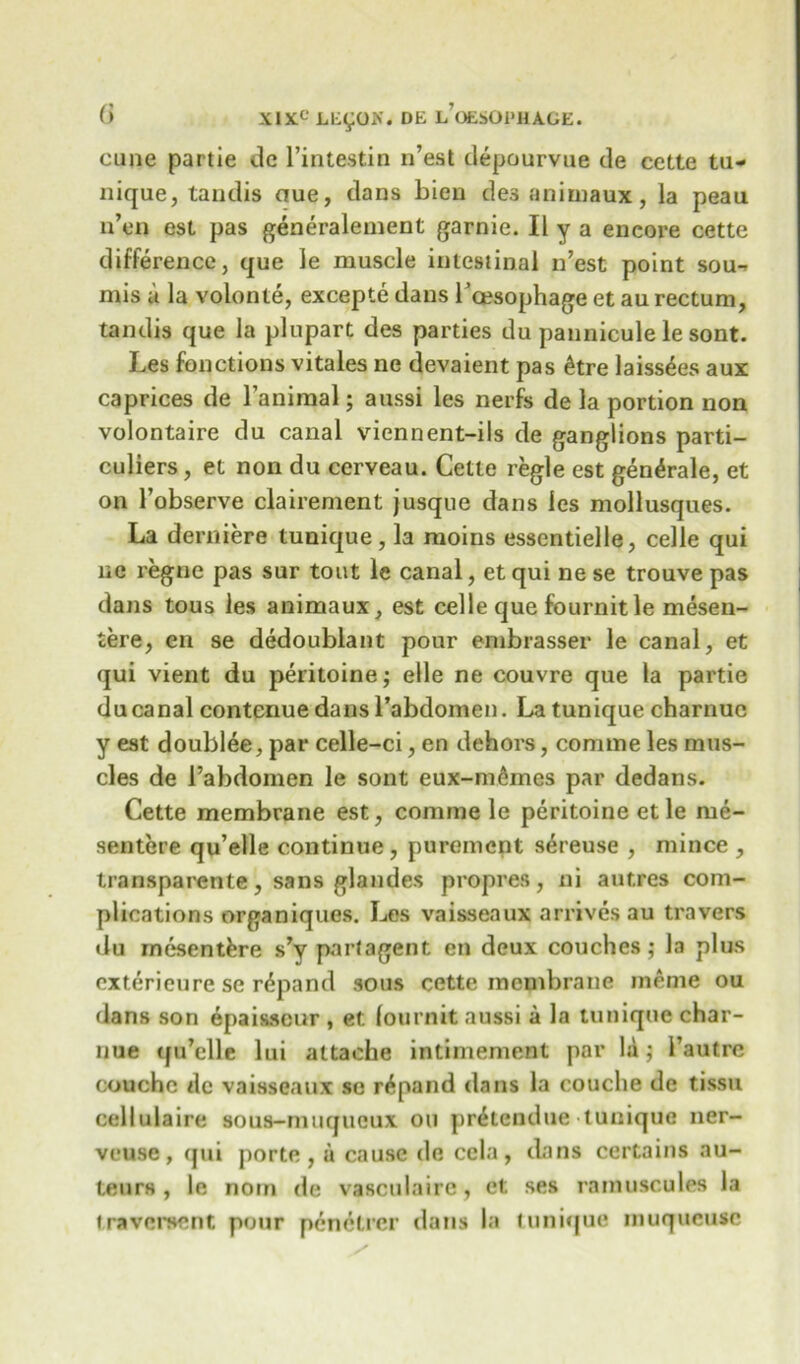 cune partie de l’intestin n’est depourvue de cette tu- nique, tandis aue, dans bien des animaux, la peau n’en est pas generalement garnie. II y a encore cette difference, que le muscle intestinal n’est point sou- mis a la volonte, excepte dans roesophage et au rectum, tandis que la plupart des parties du pannicule le sont. Les fonctions vitales ne devaient pas £tre laiss^es aux caprices de l’animal; aussi les nerfs de la portion non volontaire du canal viennent-iis de ganglions parti- culiers, et non du ceryeau. Cette regie est gen^rale, et on l’observe clairement jusque dans les mollusques. La derniere tunique, la moins essentielle, celle qui ne regne pas sur tout le canal, et qui ne se trouve pas dans tous les animaux, est celle que fournitle mesen- tere, en se dedoublant pour embrasser le canal, et qui vient du peritoine; elle ne couvre que la partie du canal contenue dansrabdomen. La tunique charnuc y est doublee, par celle-ci, en dehors, comme les mus- cles de i’abdomen le sont eux-m&mes par dedans. Cette membrane est, comme le peritoine et le me- sentere qu’elle continue , purement sereuse , mince , transparente, sans glandes propres, ni aut.res com- plications organiques. Les vaisseaux arrives au travers du mesentkre s’y part agent en deux couches ; la plus cxterieure se rdpand sous cette membrane ineme ou dans son epaisscur , et fournit aussi a la tunique char- nue qu’elle lui attache intimement par la; l’autre couchc dc vaisseaux so r^pand dans la couclie de tissu cellulaire aous-muqueux ou pr^tendue tunique ner- veuse, (jui porte, u cause de ccla, dans certains au- teurs, le noin de vasculairc, et ses rainuscules la traveroent pour penetrer dans la tunique muqucusc