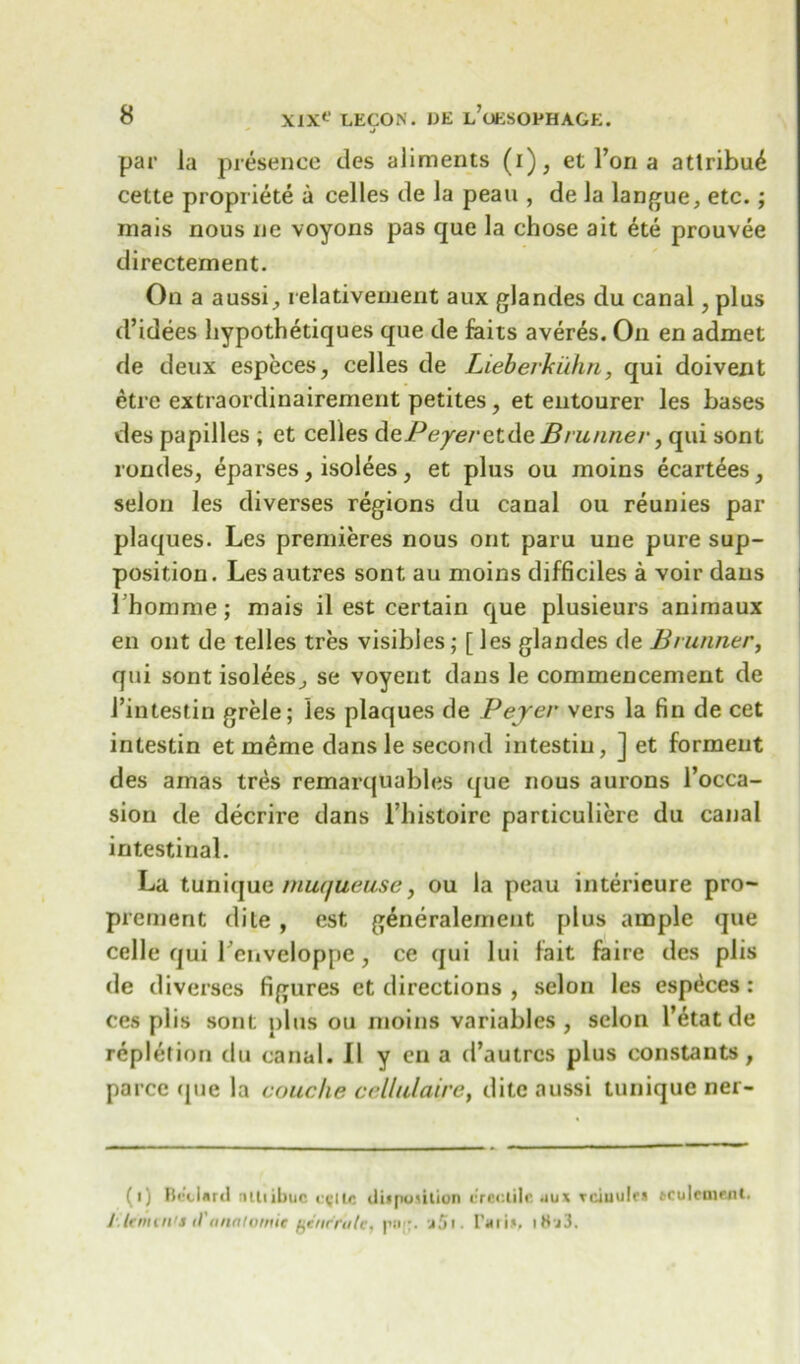 J par la presence des aliments (i), et l’on a attribu£ cette propriete a celles de la peau , de la langue, etc.; rnais nous ne voyons pas que la chose ait ete prouvee directement. On a aussi, relativement aux glandes du canal, plus d’idees hypothetiques que de faits averes. On en admet de deux especes, celles de Lieberkuhn, qui doivent etre extraordinairement petites, et entourer les bases des papilles ; et celles dePeye/ etdeBrunner, qui sont rondes, eparses, isolees, et plus ou moins ecartdes, selon les diverses regions du canal ou reunies par plaques. Les premieres nous ont paru une pure sup- position. Lesautres sont au moins difficiles a voir dans Ihomme; mais il est certain que plusieurs animaux en ont de telles tres visibles; [ les glandes de Brunner, qui sont isolees, se voyent dans le commencement de 1’intestin grele; les plaques de Beyer vers la fin de cet intestin et ineme dans le second intestin, ] et forment des amas tres remarquables que nous aurons l’occa- sion de decrire dans l’histoire particuliere du canal intestinal. La tunique muqueuse, ou la peau interieure pro- prcrnent dile , est generalement [)lus ample que celle qui Lenveloppe, ce qui lui fait faire des plis de diverses figures et directions , selon les espdces: ces plis sont plus ou moins variables, selon I’etat de repletion du canal. II y en a d’autrcs plus constants , parce (pie la couche ceUulaire, ditc aussi tunique ner- (i) Bedard niliibuc c<;iie disposition erectile .iu* reiuulrs aculement. /lenten's il'anatomic genr'rufe, pu;;. a5t. tari*. iSj3.