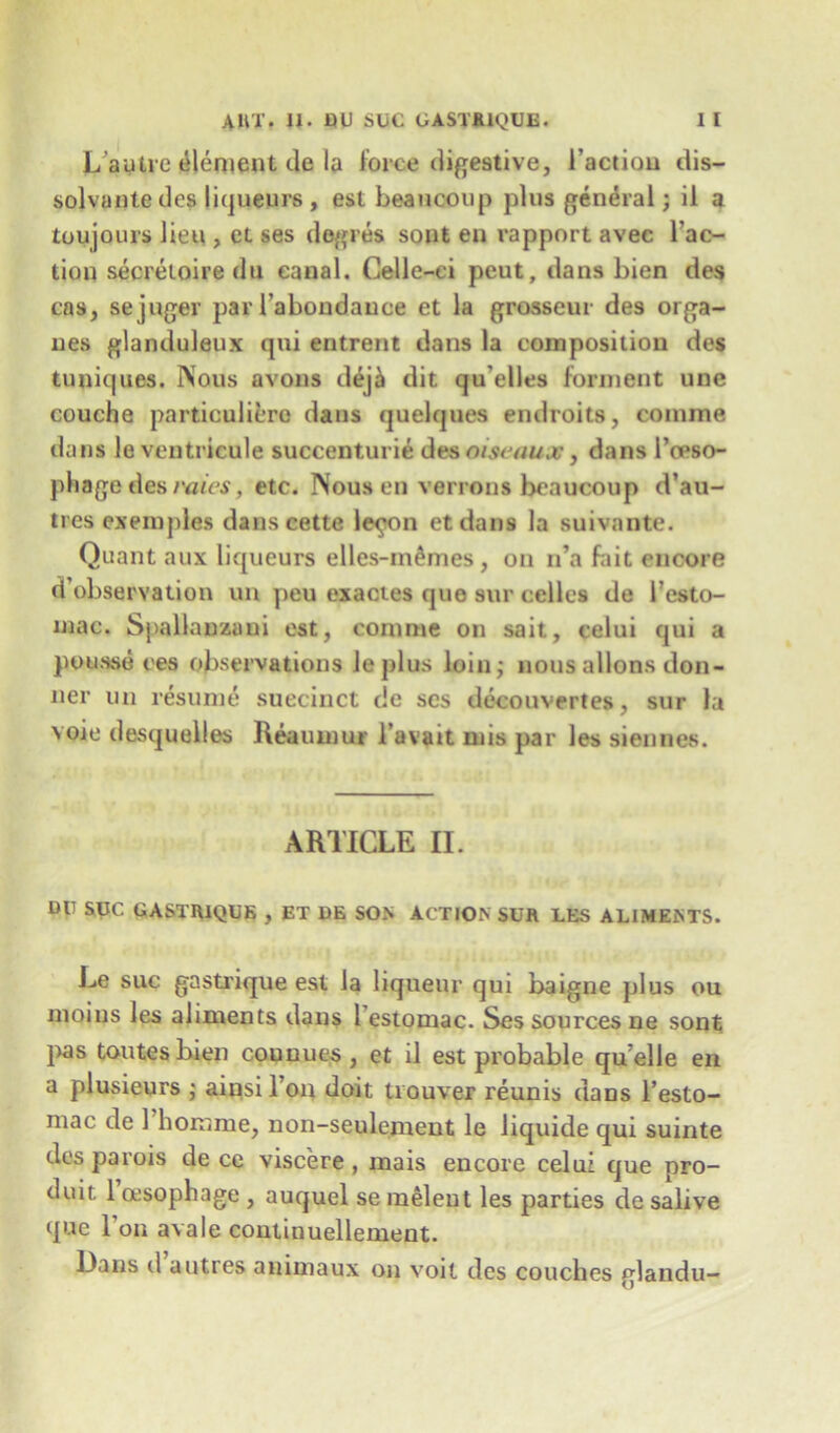 L’autre element ile la force digestive, i’actiou dis- solvante des liqueurs, est beauooup plus general; il a toujours lieu , ct ses dogres sont en rapport avec Tac- tion secretoiredu canal. Celle-ci peut, dans bien des cas, sejuger par Tabondauee et la grosseur des orga- nes glanduleux qui entrent dans la composition des tuniques. Nous avons dej£ dit qu’elles forment une couche particuliere dans quelques endroits, comine dans le veutricule succenturie deaoiseaux, dans l’ceso- phage des rates, etc. Nous en verrons beaucoup d’au- tres exempies dans cette lepton etdans la suivante. Quant aux liqueurs elles-m^mes , on n’a fait encore <T observation un peu exactes quo sur cellos de Testo- mac. Spallanzani est, eonime on sail, celui qui a pousse ees observations ieplus loin; nous aliens don- ner un resume succinct de ses decouvertes, sur la voie desquelles Reaumur l’avait mis par les siennes. ARTICLE II. DU SUC GASTR1QUE , ET DE SOX ACTION SUR LES ALIMENTS. Le suc gastrique est la liqueur qui baigne plus ou moius les aliments dans i estomac. Ses sources ne sont pas toutesbien counues, et il est probable qu elle en a plusieurs ; ainsiTon doit trouver reunis dans l’esto- mac de 1 liomme, non-seulement le liquide qui suinte des parois de cc viscere, mais encore celui que nro- duit. 1 msophage , auquel se meleut les parties de salive que Ton avale continuellement. Dans d a litres animaux on voit des couches glandu-