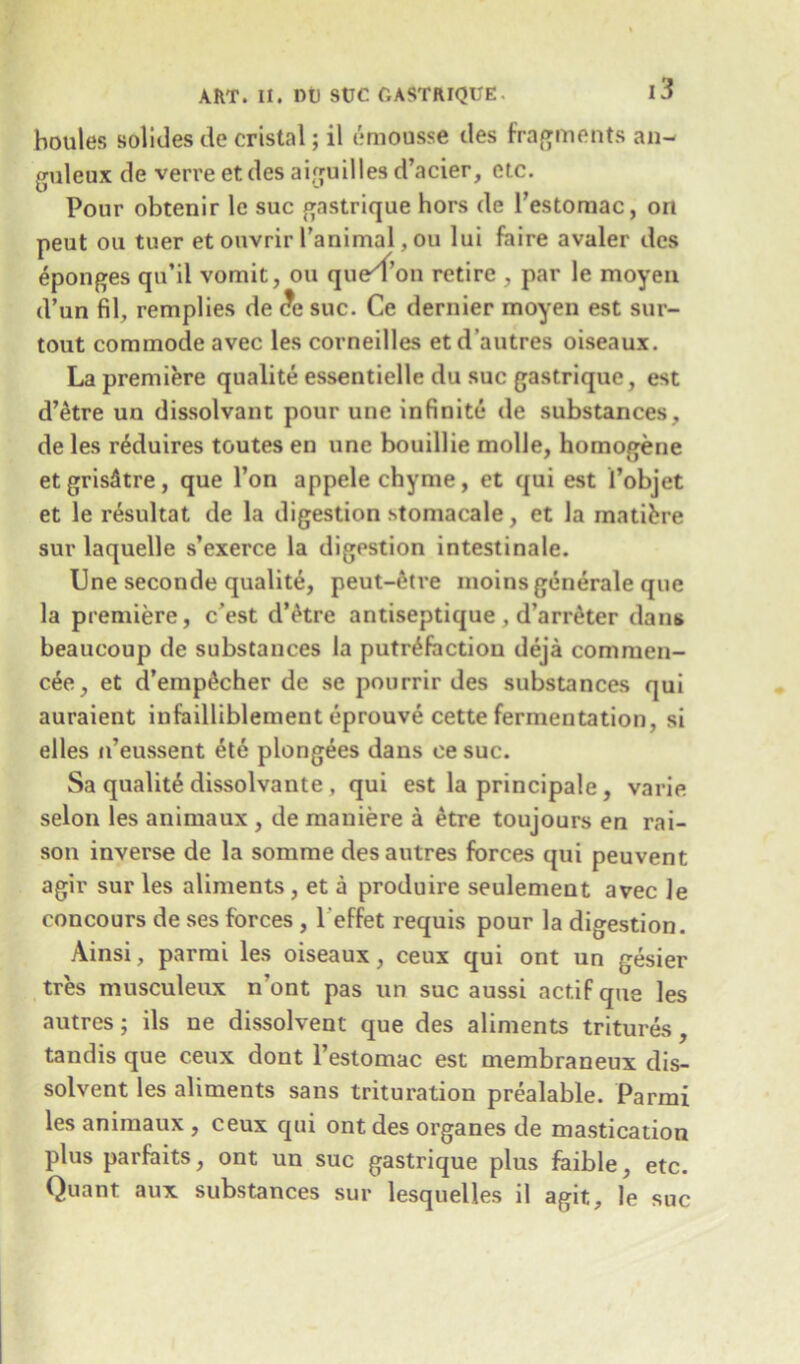 boules solides de cristal; il emousse des fragments an- guleux de verre et des aiguilles d’acier, etc. Pour obtenir le sue gastrique hors de l’estoraac, oil peut ou tuer et ouvrir l’animal, ou lui faire avaler des eponges qu’il vomit, ou que^fon retire , par le moyen d’un fil, remplies de <?e sue. Ce dernier moyen est sur- tout commode avec les comedies etd’autres oiseaux. La premiere qualite essentielle du sue gastrique, est d’etre un dissolvant pour une infinite de substances, de les reduires toutes en une bouillie mode, homogene etgris^tre, que Ton appele chyme, et qui est 1’objet et le resultat de la digestion stomacale, et la mature sur laquelle s’exerce la digestion intestinale. Une seconde quality, peut-6tre moins generate que la premiere, e’est d’etre antiseptique , d’arnker dans beaucoup de substances la putrefaction deja commen- ce, et d’emp^cher de se pourrir des substances qui auraient infailliblement eprouve cette fermentation, si elles n’eussent ete plongees dans ce sue. Sa qualite dissolvante , qui est la principale, varie selon les animaux , de mauiere a etre toujours en rai- son inverse de la somme desautres forces qui peuvent agir sur les aliments , et a produire seulement avec le concours de ses forces , 1 effet requis pour la digestion. Ainsi, parmi les oiseaux, ceux qui ont un gesier tres musculeux n ont pas un sue aussi actifque les autres; ils ne dissolvent que des aliments tritures, tandis que ceux dout l’estomac est membraneux dis- solvent les aliments sans trituration prealable. Parmi les animaux , ceux qui ont des organes de mastication plus parfaits, ont un sue gastrique plus faible, etc. Quant aux substances sur lesquelles il agit, le sue