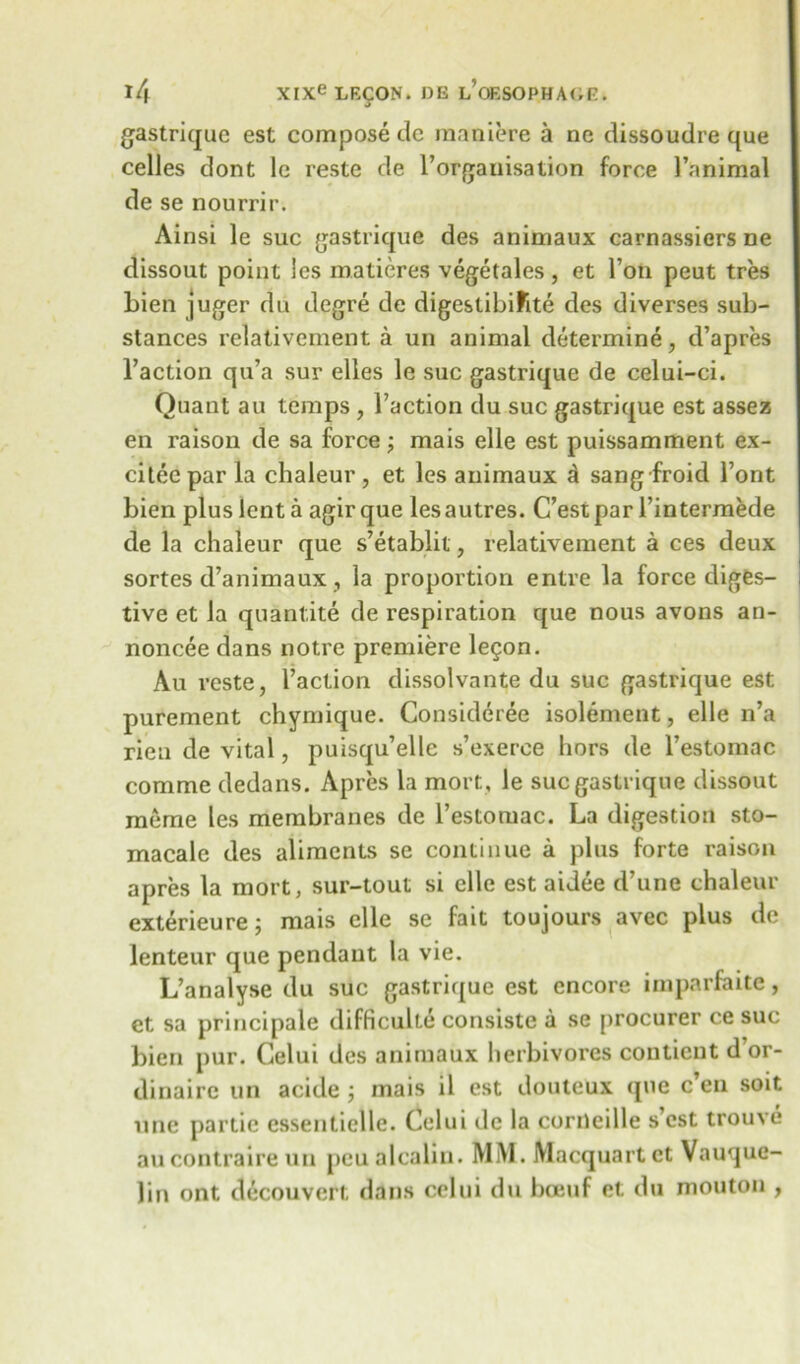 gastrique est compose dc maniere a ne dissoudre que celles dont lc reste de T organisation force 1’animal de se nourrir. Ainsi le sue gastrique des animaux carnassiers ne dissout point les matieres vegetales, et Ton peut tres bien juger du degre de digestibifite des diverses sub- stances relativement a un animal determine, d’apres l’action qu’a sur elles le sue gastrique de celui-ci. Quant au temps , Taction du sue gastrique est assez en raison de sa force; mais elle est puissamment ex- citeepar la chaleur, et les animaux d sang froid Tont bien plus lent a agir que les autres. C’est par Tintermede de la chaleur que s’etablit, relativement a ces deux sortes d’animaux, la proportion entre la force diges- tive et la quant,ite de respiration que nous avons an- noncee dans notre premiere le5on. Au reste, Taction dissolvante du sue gastrique est purement chymique. Consideree isolement, elle n’a rien de vital, puisqu’elle s’exerce liors de Testomdc comme dedans. Apres la mort, le sue gastrique dissout meme les membranes de Testomac. La digestion sto- macale des aliments se continue a plus forte raison apres la mort, sur-tout si elle est aidee d’une chaleur exterieure; mais elle se fait toujours avec plus de lenteur que pendant la vie. L’analyse du sue gastrique est encore imparfaite, et sa principale difficulte consiste a se procurer ce sue bien pur. Celui des animaux herbivores contient d’or- dinaire un acide; mais il est douteux que e’en soit une partie essentielle. Celui de la corneille s’est trouve au contraireun peu alcalin. MM. Macquart et Vauque- ]in ont decouvert dans celui du bceuf et du mouton ,