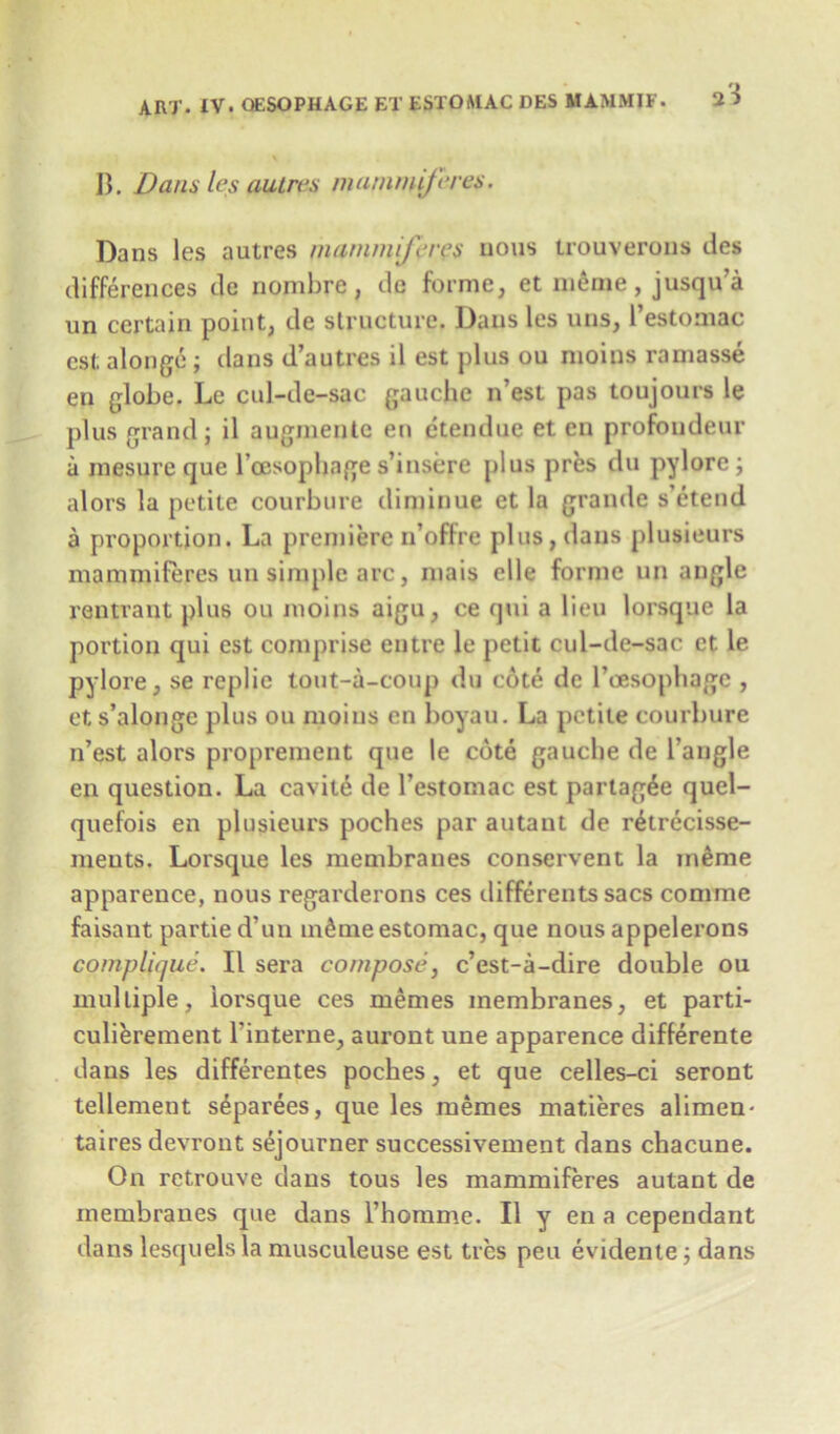 B. Dans les aulres mammiferes. Dans les autres mammiferes nous trouverous des differences de nombre, de forme, et meme, jusqu’a un certain point, de structure. Dans les uns, 1’estomac est alonge ; dans d’autres il est plus ou moins ramasse en globe. Le cul-de-sac gauche n’est pas toujours le plus grand; il augmente en etendue et en profondeur a inesure que Toesophage s’insere plus pres du pylore ; alors la petite courbure diminue et la grande s’etend a proportion. La premiere n’oflre plus,dans plusieurs mammiferes un simple arc, mais elle forme un angle rentrant plus ou moins aigu, ce qui a lieu lorsque la portion qui est comprise entre le petit cul-de-sac et le pylore, se replie tout-a-coup du cote de Toesophage , et s’alonge plus ou moins en boyau. La petite courbure n’est alors proprement que le cote gauche de Tangle en question. La cavite de Testomac est partag^e quel- quefois en plusieurs poches par autaut de retrecisse- ments. Lorsque les membranes conservent la in^me apparence, nous regarderons ces tlifferents sacs comme faisant partied’un m^meestomac, que nous appelerons complique. Il sera compose, e’est-a-dire double ou multiple, lorsque ces memes membranes, et parti- culierement Tinterne, auront une apparence diflerente dans les differentes poches, et que celles-ci seront tellement s^parees, que les memes matieres alimen- taires devront sejourner successivement dans chacune. On retrouve dans tous les mammiferes autant de membranes que dans Thomme. Il y en a cependant dans lesquelsla musculeuse est ties pen evidente; dans