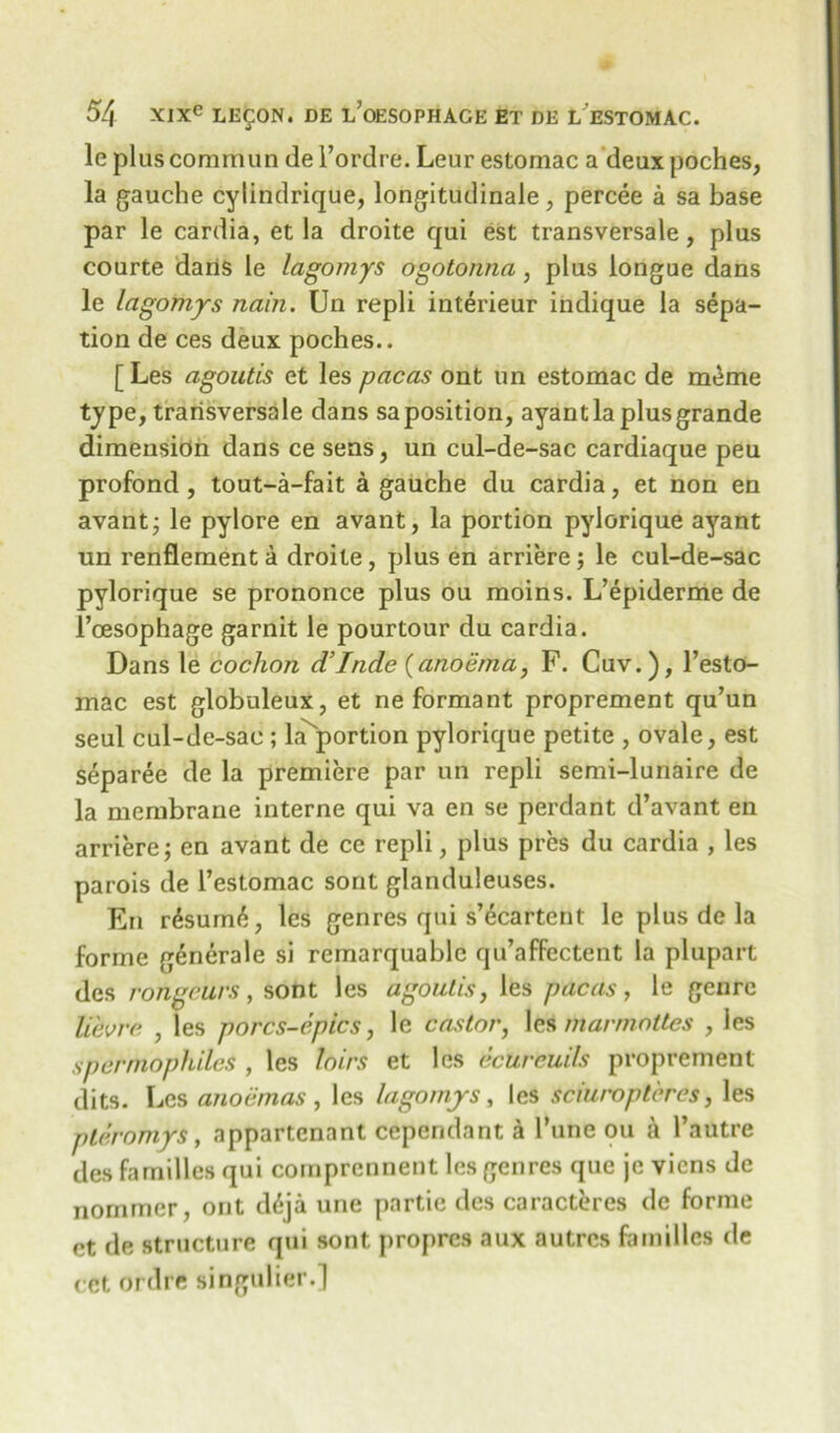 lc pluscommun de l’ordre. Leur estomac a deux poches, la gauche cylindrique, longitudinale, percee a sa base par le cardia, et la droite qui est transversale, plus courte dans le lagomys ogotonna, plus longue dans le lagomys nain. Un repli interieur indique la sepa- tion de ces deux poches.. [ Les agoutis et les pacas ont un estomac de meme type, transversale dans sa position, ayant la plus grande dimension dans ce sens, un cul-de-sac cardiaque peu profond, tout-a-fait a gauche du cardia, et non en avant; le pylore en avant, la portion pylorique ayant un renflementa droite, plus en arriere; le cul-de-sac pylorique se prononce plus ou moins. L’epiderme de 1’oesophage garnit le pourtour du cardia. Dans le cochon d’Inde (anoiima, F. Cuv.), l’esto- mac est globuleux, et ne formant proprement qu’un seul cul-de-sac ; laportion pylorique petite , ovale, est separee de la premiere par un repli semi-lunaire de la membrane interne qui va en se perdant d’avant en arriere; en avant de ce repli, plus pres du cardia , les parois de l’estomac sont glanduleuses. En r6sum6, les genres qui s’ecartent le plus de la forme generale si remarquablc qu’affectent la plupart des rongeurs , sont les agoutis, les pacas , le genre lievrc , les porcs-cpics, le castor, les mar mattes , les spermophiles , les loirs et les ecureuils proprement dits. Les anoemas , les lagomys, les sciuropteres, les plr.romys, appartenant cependant a Tune ou a l’autre des families qui comprennent les genres que jc viens de nornmer, ont d^ja une partie des caracteres de forme et de structure qui sont propres aux autres families de cct ordre singulier.]