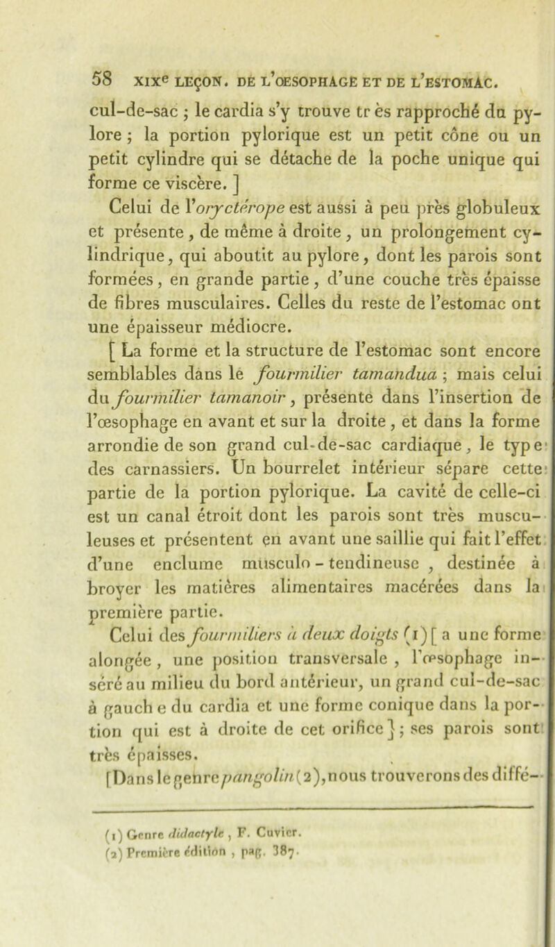 cul-de-sac ; le cardia s’y trouve tr es rapprochd da py- lore ; la portion pylorique est un petit cone ou un petit cylindre qui se detache de la poche unique qui forme ce viscere. ] Celui de Yorycterope est aussi a peu pres globuleux et presente , de meme a droite , un prolongement cy- lindrique, qui aboutit au pylore, dont les parois sont formees, en grande partie, d’une couche tres epaisse de fibres musculaires. Celles du reste de l’estomac ont une epaisseur mediocre. [ La forme et la structure de l’estomac sont encore semblables dans le fouvmilier tamandua ; mais celui du fouvmilier tamanoir, presente dans l’insertion de l’oesophage en avant et sur la droite , et dans la forme arrondie de son grand cul-de-sac cardiaque, le type des carnassiers. Un bourrelet interieur separe cette partie de la portion pylorique. La cavite de celle-ci est un canal etroit dont les parois sont tres muscu- leuses et presentent en avant une saillie qui fait l’effet d’une enclume musculo - tendineusc , destinee a broyer les matieres alimentaires mac^rees dans la premiere partie. Celui des fourmiliers a deux doigts (1) [ a une forme alongee , une position trausversale , Tcpsophage in- sere au milieu du bord antdrieur, un grand cul-de-sac a gauch e du cardia et une forme conique dans la por- tion qui est a droite de cet orifice}; ses parois sont trfes dpaisses. f Dans le genre pangolin^ 2),nous trouverons des diffc— (1) Genre ilulactylc, , F. Cuvier. (3) Premiere /rlilinn , pap, 387-