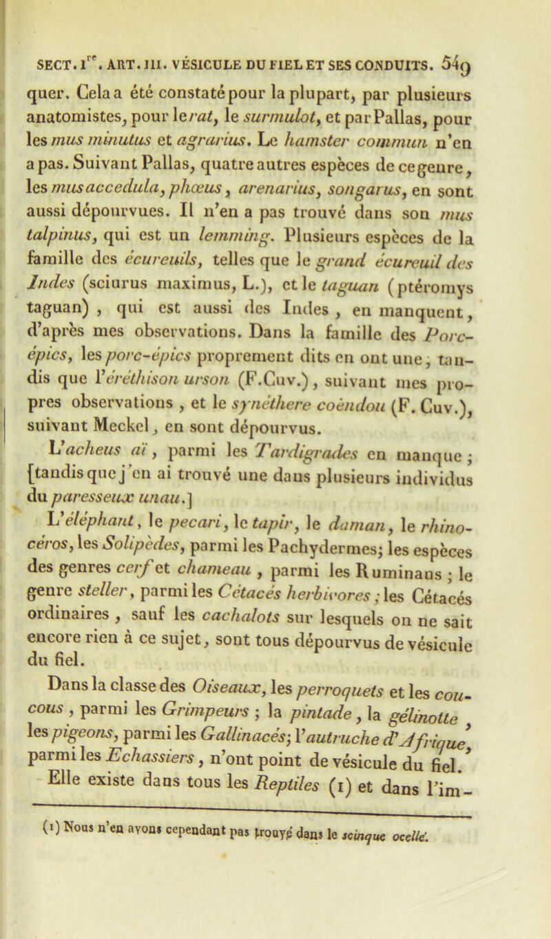 qaer. Celaa ete constate pour laplupart, par plusieurs anatomistes, pour 1 erat, le surmuLot, et par Pallas, pour les mus minutus et agrarius, Le hamster comrnwi n’en a pas. Suivant Pallas, quatre autres especes de cegenre, les masaccedula, phceus, arenarius, songarus, cn sont aussi depourvues. II n’en a pas trouve dans son mus talpinus, qui est un lemming. Plusieurs especes dc la famille dcs ecureuils, telles que le grand ecureuil des hides (sciurus maxirnus, L.), et le taguan (pterorays taguan) , qui est aussi des Indes , enmanquent, d’apres mes observations. Dans la famille des Pore- epics, les porc-epics proprement dits en outune, tan- dis que Perethison urson (F.Cuv.) , suivant mes pro- pres observations , et le synethere coendou (F. Cuv.), suivant Meckel, en sont depourvus. L’acheus a'i, parrai les Tardigratles cn niamjue • [taudisquej’en ai trouve une daus plusieurs individus du paresseiuc unau.] Velephant, le pecari, le tapir, le daman, le rhino- ceros, les Solipedes, parmi les Pachydermes; les especes des genres cerf et chameau , parmi les Ruminaus ; le genre steller, parmi les Cctaces herbivores;les Cetaces oidinaires , sauf les cachalots sur lesquels on ne sait encore rien a ce sujet, sont tous depourvus de vesicule du fiel. Dans la classe des Oiseaux, les perroquets et les cou- cous , parmi les Gnmpeurs ; la pintade, la gelinotte les pigeons, parmi les Gallmaces; Vautruche (T Jfrique parmi les Echassiers, n’ont point de vesicule du fiel Elle existe dans tous les Reptiles (i) et dans Fim- (I) Nous n’en nyon* cependant pas jrouyp dan, le occll*.