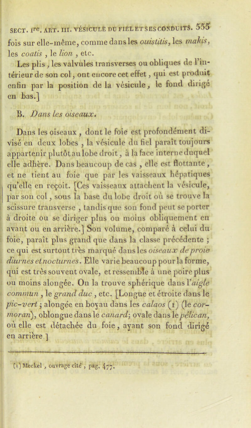 fois sur elle-ineme, comme dansles ouistilis, les makjs, les coatis , le lion , etc. Les plis , les valvules transverses ou obliques de 1 in- terieur de son col, ont encore cet effet, qui est produit cnfin par la position de la vesicule, le fond dirige cn has.] B. Dans les oiseaux. Dans les oiseaux , dont le foie est profondement di- vise en deux lobes , la vesicule du fiel parait toujours appartenir plutotaulobe droit, a la face interneduqucl elle adhere. Dans beaucoup de cas , elle est flottante , et ne tient an foie que par les vaisseaux hcpatiques qu’ellc en rc^oit. [Ces vaisseaux aitachent la vesicule, par son col, sous la base du lobe droit oil se trouve la scissure transverse , tandis que son fond pent se porter a droite ou se diriger plus ou moins obliquement en avant ou en arriere.] Son volume, compart a celui du foie, parait plus grand que dans la classe prec&Iente ; ce qui est surtout tres marque dans les oiseaux deproie diurnes el nocturnes. Elle varie beaucoup pourla forme, qui est tressouveut ovale, etressemble a line poire plus ou moins alongee. On la trouve spberique dausTfl/g/e i conimun , le grand due , etc. [Longue et etroite dans le pic-vert; alongee en boyau dans les calaos (i) (le cor- morari), oblongue dans le canard; ovale dans le pelican, oil elle est detachee du foie, ayant son fond dirige en arriere ] (i) Meckel , ouvrage cite , pag, 4?.