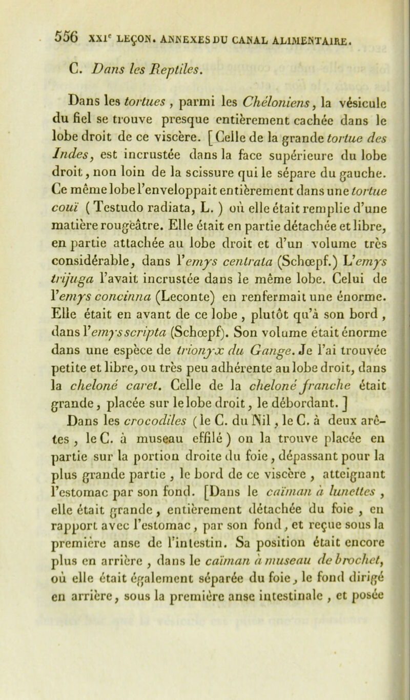 C. Dans les Beptiles. Dans les tortues , parmi les Cheloniens, la v^sicule du fiel se trouve presque entierement cachee clans le lobe droit de ce viscere. [Celle de la grande tortue des Indes, est incrustee dans la face sup^rieure du lobe droit, non loin de la scissure qui le separe du gauche. Ce meme lobe l’enveloppait entierement dans une tortue coui ( Testudo radiata, L. ) oil elle etait remplie d’une matiere rougeatre. Elle etait en partie detachee et libre, en partie attachee au lobe droit et d’un volume trcs considerable, dans Yemjrs cenlrata (Schcepf.) L'emys trijuga l’avait incrustee dans le meme lobe. Celui de 1’emys concinna (Leconte) en renfermait une enorme. Elle etait en avant de ce lobe , plutot qu’a son bord , dans Yemysscripta (Schoepf). Son volume etait enorme dans une espece de tvionjx du Gauge. Je l’ai trouvee petite et libre, ou tres peu adherente au lobe droit, dans la chelone caret. Celle de la chelone Jranche etait grande, placee sur lelobe droit, le debordant. ] Dans les crocodiles (le C. du Nil, le C. a deux are- tes , le C. a museau effile) on la trouve placee en partie sur la portion droite du foie, depassant pour la plus grande partie , le bord de ce viscere , atteignant l’estomac par son fond. [Dans le caiman a lunettes , elle etait grande, entierement detachee du foie , en rapport avec l’estomac, par son fond, et re9ue sous la premiere anse de Tintestin. Sa position 6tait encore plus en arriere , dans le caiman a museau de brocket, ou elle etait egalemcnt separ^e du foie, le fond dirige en arriere, sous la premiere anse intestinalc , et posee