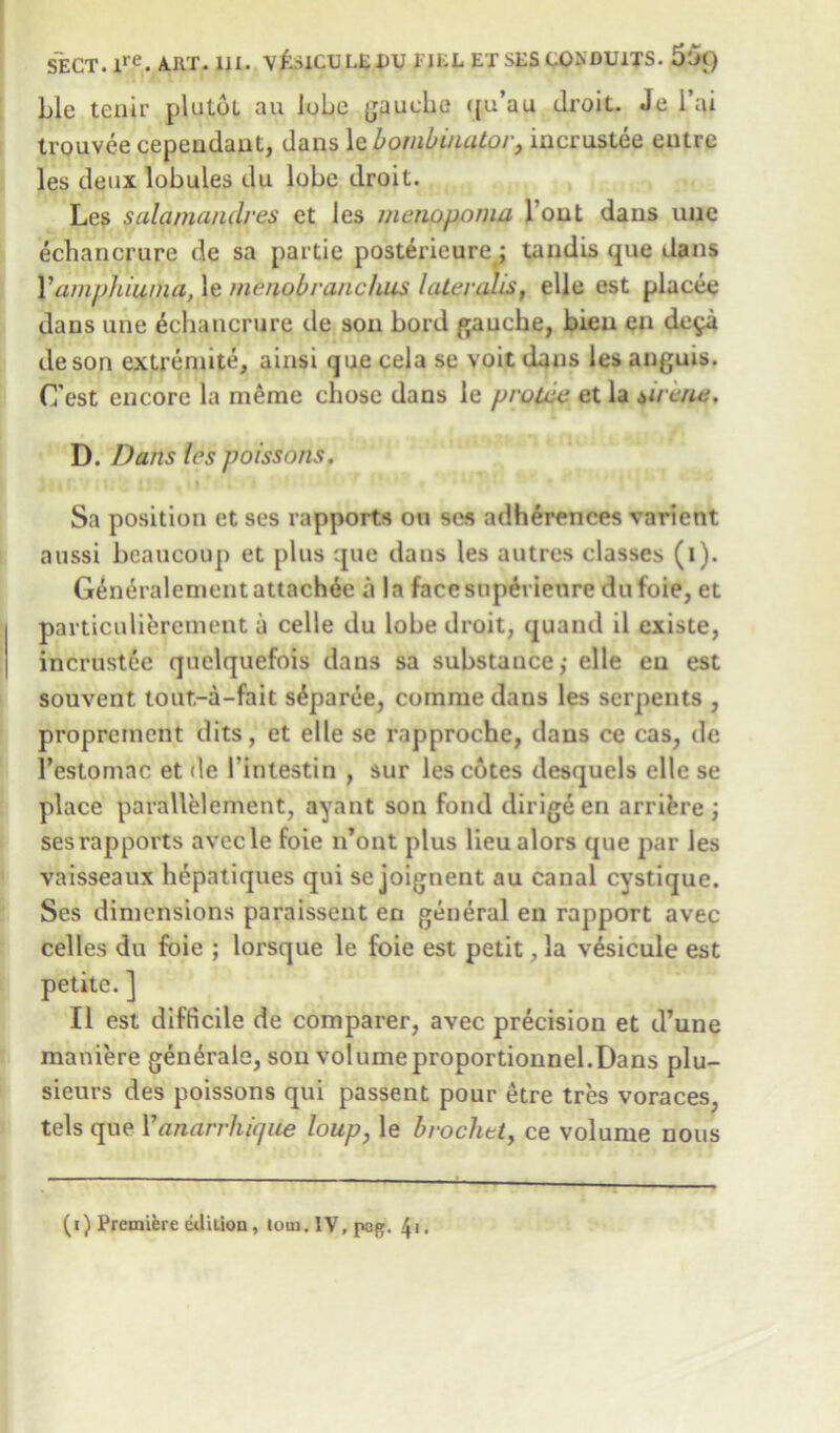 Lie tenir plutbt an lube gauche qu’au droit. Je i ai trouvee cependant, dans le bombinator, incrustee entre les deux lobules du lobe droit. Les salaniandres et les menopoma Tout dans une echanerure de sa partie posterieure ; tandis que dans Y amphiuma, le menob ranchos lateralis, elle est placee dans une echanerure de son bord gauche, bieu en de^a deson extreniite, ainsi quecela se voitdans lesanguis. (Test encore la meme chose dans le proLcc et la virtue. D. Dans les poissons. 11 Sa position et ses rapports on ses adherences varient aussi beaucoup et plus que dans les autres classes (i). G£mh-alement attache a la facesuperienre dufoie, et particulierement a celle du lobe droit, quand il existe, incrustee quelquefois dans sa substance,- elle en est souvent tout.-a-fait s^paree, comrue daus les serpents , proprement dits, et elle se rapproche, dans ce cas, de l’estomac et de I'intestin , sur les cotes desquels elle se place parallelement, ayant son fond dirige en arrifere ; ses rapports avecle foie n’ont plus lieu alors que par les vaisseaux hepatiques qui se joignent au canal cystique. Ses dimensions paraissent en general en rapport avec cedes du foie ; lorsque le foie est petit, la vesicule est petite. ] II est difficile de comparer, avec precision et d’une maniere generate, sou volumeproportionnel.Dans plu- sieurs des poissons qui passent pour etre tres voraces, tels que Y anarrhique loup, le brocket, ce volume nous T