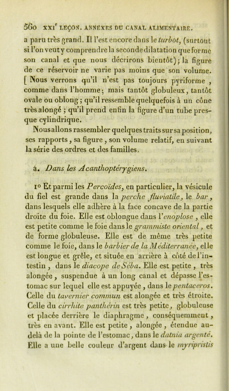 a paru tres grand. II l’est encore clans \e turbot, (snrtout si l’onveuty eomprendrela secondedilatation que forme son canal et que nous decrirons bientot);la figure de ce reservoir ne varie pas moins que son volume. [ Nous verrons qu’il n’est pas toujours pyriforme , comme dans l’homme-, mais tantot globuleux, tantot ovale ou oblong ; qu’il ressemblequelquefois a un cone tresalong6 ; qu’il prend enfin la figure d’un tube pres- que cylindrique. Nousallons rassembler quelques traits sur sa position, ses rapports, sa figure, son volume relatif, en suivant la serie des ordres et des families, a. Dans les Acanthopterygiens. i° Et parmi les Percoides, en particular, la vesicule du fiel est grande dans la perclie fluviaLile, le bar, dans lesquels elle adhere a la face concave de la partie droite du foie. Elle est oblongue dans Yenoplose , elle est petite comme le foie dans le grammiste oriental, et de forme globuleuse. Elle est de meme tres petite comme le foie, dans le barbierde la M editor ranee, elle est longue et gr61e, et situde en arriere a cote del’in- testin , dans le diacope deSeba. Elle est petite , tres alongee, suspendue a un long canal et depasse l’es- tomac sur lequel elle est appuyee , dans le pentaceros. Celle du tavernier commun est alongee et tres elroite. Celle du cirrhite pantherm cst tres petite, globuleuse et plac^e derriere le diaphragme , consequenuneut, tres en avant. Elle est petite , alongee , £tendue au- dela de la pointc de l'cstoniac, dans le datnia argente. Elle a uiie belle couleur d’argent dans le mjrriprislis