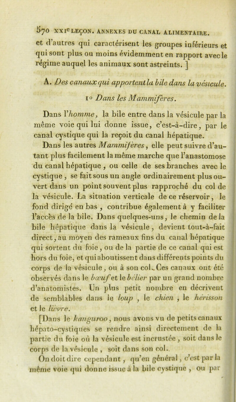 et d’autres qui caracterisent les groupes inferieurs et qui sont pius ou moins evidemment en rapport avecle regime auquel les animaux sont astreints. ] A. Des canaux qui apportentla bile dans la vesicule. i° Dans les Mammiferes. Dans Yhomme, la bile entre dans la vesicule par la meme voie qui lui donne issue, c’est-a-dire, par le canal cystique qui la re§oit du canal hepatique. Dans les autres Mammiferes, elle peut suivre d’au- tant plus facilement la meme marche que l’anastomose du canal hepatique , ou celle de ses branches avec le cystique , se fait sous un angle ordinairement plusou- vert dans un point souvent plus rapproche du col de la vesicule. La situation verticale de ce reservoir, le fond dirige en bas , contribue ^galement a y faciliter Faeces de la bile. Dans quelques-uns, le chemin de la bile hepatique dans la vesicule, devient lout-a-fait direct, au moyen des rameaux fins du canal hepatique qui sortent du foie, ou de la partie de ce canal qui est hors du foie, et quiaboutissent dans differents points du corps de la vesicule, ou a son col..Ces canaux ont etc observes dans le boeuf et le belier par un grand nombre d’analomistes. Un plus petit nombre en decrivent de semblables dans ie loup , le chicn , le herisson et le lu-vre. [Dans le kanguroo, nous avous vu dc petits canaux hdpato-cysliques se rendre ainsi directemcnt de la partie du foie on la vesicule est incrustee , soit dans le corps de la vesicule , soit dans son col.. On doit dire cependant, qu’en general, e’est par la m6me voie qui donne issue a la bile cystique , ou par
