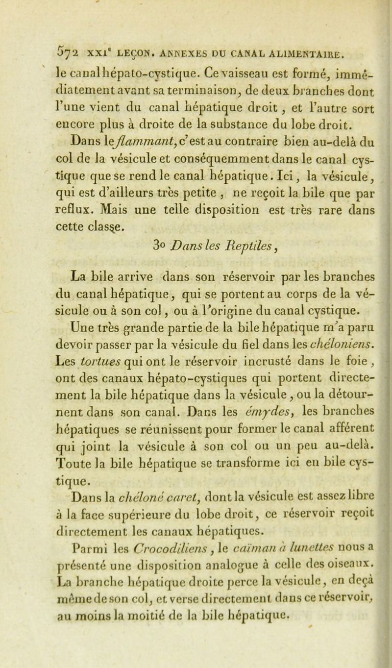 le canal hepalo-cystique. Cevaisseau est forme, imme- diatementavant saterminaison, de deux branches dont Tune vient du canal hepatique droit, et l’autre sort encore plus a droite de la substance du lobe droit. Dans leflammant,c est au contraire bien au-dela du col de la vesicule et consequemment dans le canal cys- tique quese rend le canal hepatique. Ici, la vesicule, qui est d’ailleurs tres petite , ne regoit la bile que par reflux. Mais une telle disposition est tres rare dans cette clas^e. 3° jDans les Reptiles, La bile arrive dans son reservoir par les branches du canal hepatique, qui se portent au corps de la ve- sicule ou a son col, ou a Uorigine du canal cystique. Une tres grande partie de la bilehdpatique m'a paru devoir passer par la vesicule du fiel dans les cheloniens. Les toriues qui ont le reservoir incruste dans le foie , ont des canaux hepato-cystiques qui portent directe- ment la bile hepatique dans la vesicule, ou la detour- nent dans son canal. Dans les ernydes, les branches hepatiques se reunissent pour former le canal afferent qui joint la vesicule a son col ou un peu au-dela. Toute la bile hepatique se transforme ici en bile cys- tique. Dans la chelone caret, dont la vesicule est asscz libre a la face superieure du lobe droit, ce reservoir re9oit directement les canaux hepatiques. Parmi les Crocodiliens , le caiman a lunettes nous a prdsente une disposition analogue a celle desoiseaux. La branchc hepatique droite pcrce la vesicule, cn de^.a memedeson col, et verse directement dansce reservoir, au moinsla moitid dc la bile hepatique.