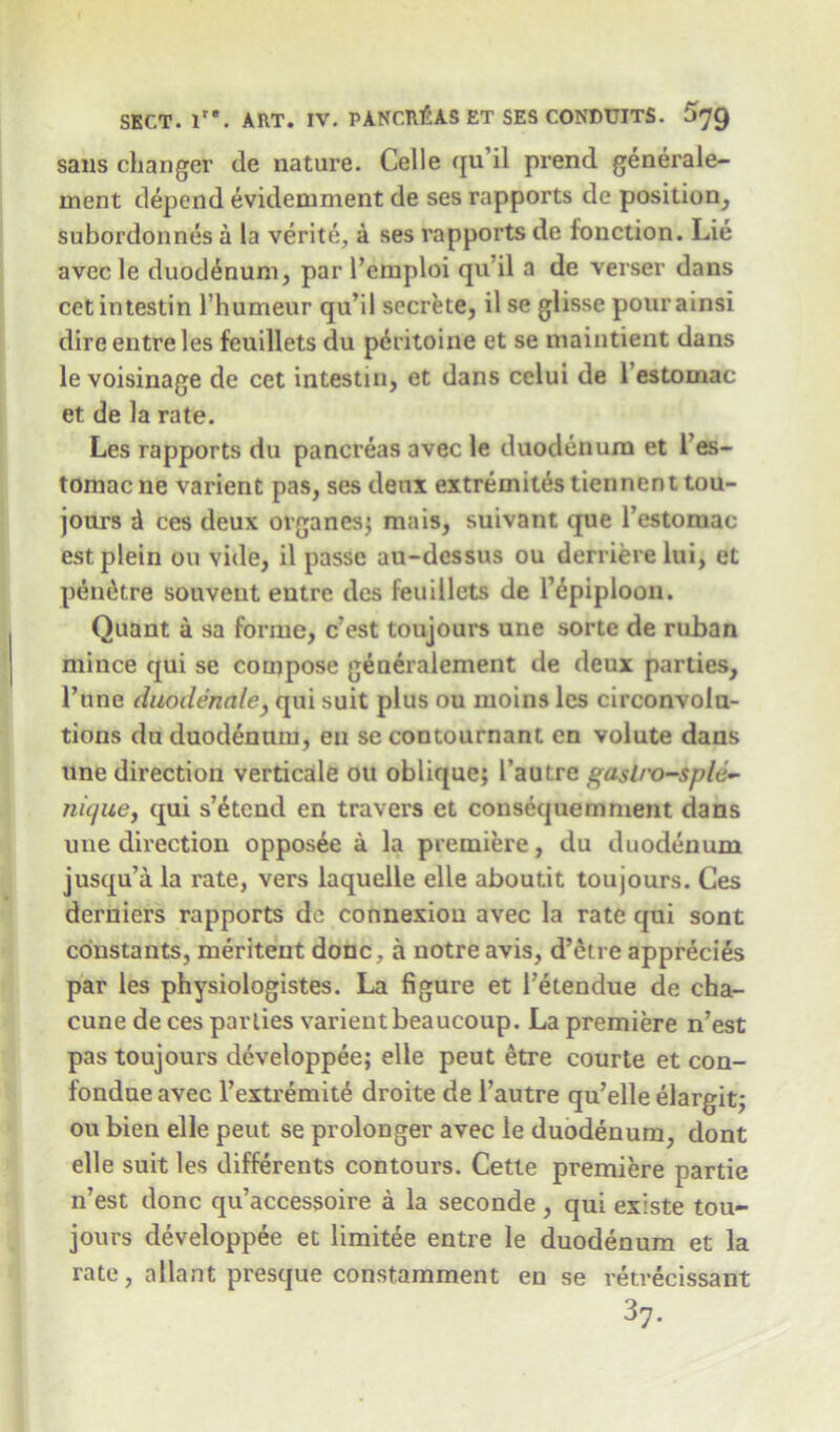 sans changer de nature. Celle qu’il prend generale- rnent depend evidemment de ses rapports de position, subordonnes a la verite, a ses rapports de fonction. Lie avec le duodenum, par l’emploi qu’il a de verser dans cetintestin l’humeur qu’il secrete, il se glisse pourainsi dire entre les feuillets du p6ritoine et se maintient dans le voisinage de cet intestin, et dans celui de 1 estomac et de la rate. Les rapports du pancreas avec le duodenum et l’es- tomac ne varient pas, ses deux extremites tiennent tou- jours d ces deux organes; mais, suivant que l’estomac estplein on vide, il passe au-dessus ou derriere lui, et pendtre souvent entre des feuillets de Pepiploon. Quant a sa forme, c’est toujours une sorte de raban mince qui se compose generalement de deux parties, Pune duodenale, qui suit plus ou rnoins les circonvolu- tions du duodenum, en se contournant cn volute dans une direction verticale ou oblique; l’autre gaslro-splc- nu/ue, qui s’^tend en travers et consequemrnent dans une direction opposee a la premiere, du duodenum jusqu’a la rate, vers laquelle elle aboutit toujours. Ces derniers rapports de connexion avec la rate qui sont constants, meriteut done, a notre avis, d’etre apprecies par les physiologistes. La figure et Petendue de cha- cune de ces parlies varient beaucoup. La premiere n’est pas toujours developpee; elle peut etre courte et con- fondue avec l’extremit^ droite de l’autre qu’elle elargit; ou bien elle peut se prolonger avec le duodenum, dont elle suit les differents contours. Cette premiere partie n’est done qu’accessoire a la seconde , qui existe tou- jours developpee et limitee entre le duodenum et la rate, allant presque constamment en se retrecissant