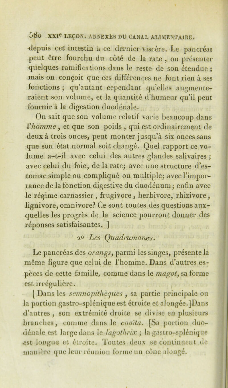 depuis cet intestin a ce dernier viscere. Le pancreas peut etre fourchu du cote de Ja rate , ou presenter quelques ramifications dans le reste de son etendue ; mais on congoit que ces differences ne font rien a ses fonctions ; qu’autant cependant qu’eiles augmente- raient son volume, et la quantite d’humeur qu’il peut fournir a la digestion duodenale. On sait que son volume relatif varie beaucoup dans Vhomme, et que son poids , qui est ordinairement de deux a trois onces, peut monter jusqu’a six onces sans que son etat normal soit change. Quel rapport ce vo- lume a-t-il avec celui des autres glandes salivaires ; avec celui du foie, de la rate; avec une structure d’es- tomac simple ou complique ou multiple; avecl’impor- tance de la fonction digestive du duodenum; enfin avec le regime carnassier , frugivore, herbivore, rhizivore, lignivore, omnivore? Ce sorit toutes des questions aux- quelles les progres de la science pourront donner des reponses satisfaisantes. ] 2° Les Quadrumarues. Le pancreas des orangs, parmi les singes, presente la meme figure que celui de 1’honune. Dans d’autres es- peces de cette famille, comme dans le magot, sa forme est irr^guliere. [ Dans les semnopitheques , sa partie principale ou la portion gastro-spJenique est etroite et alongee.jDans d’autres, son cxtremite droite se divise en plusieurs branches, comme dans le coaita. [Sa portion duo- denale est large dans le lagothrix ; la gastro-splenique est longue et etroite. Toutes deux se coniiuucnt de nianiere que leur reunion forme un cone alonge.