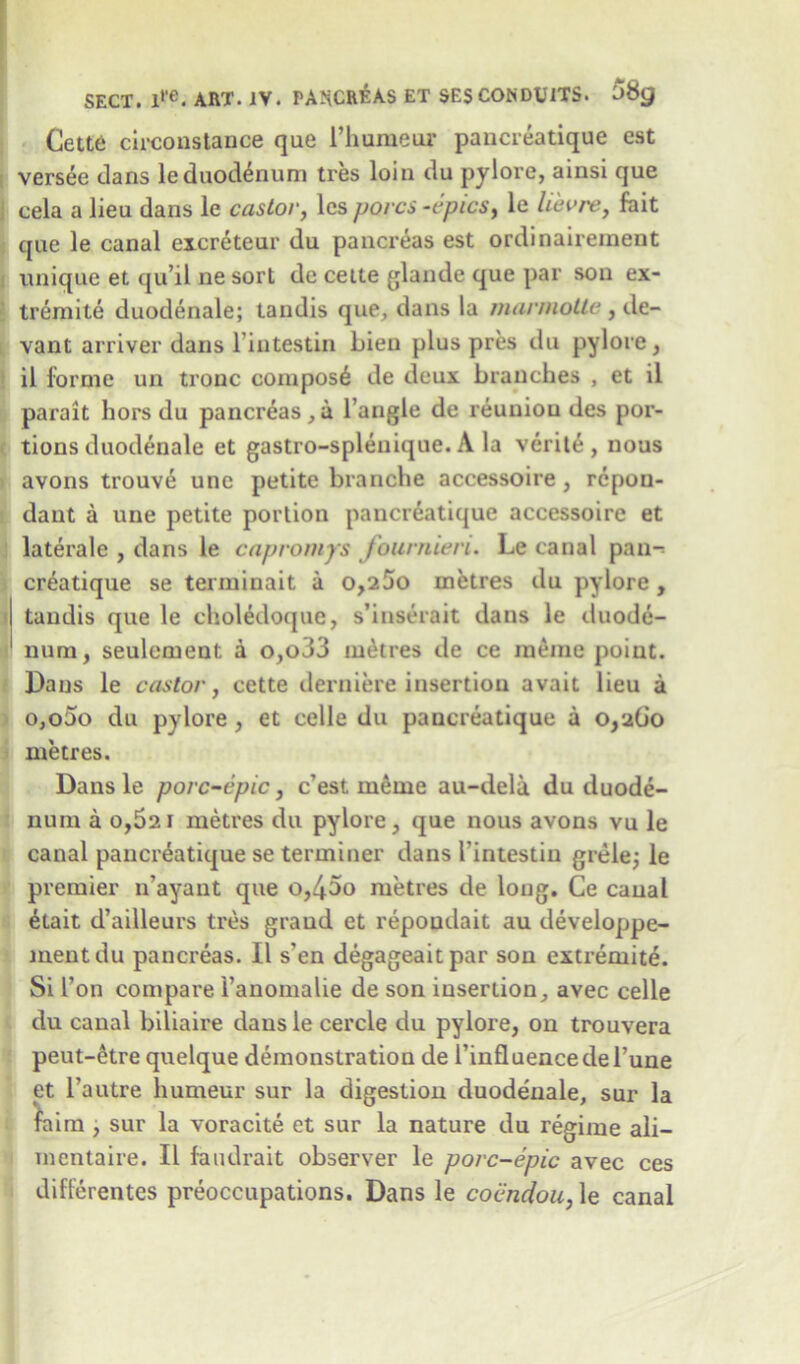 Cette circonstance que l’humeur paucreatique est versee clans leduodenum tres loin du pylore, ainsi que cela a lieu dans le castor, les pores -epics, le lie v re, fait que le canal excreteur du pancreas est ordinaireinent unique et qu’il ne sort de cette glande que par sou ex- tremite duodenale; tandis que, dans la mannolle, de- vant arriver dans l intestin bien plus pres du pylore, il forme un tronc compost de deux branches , et il parait hors du pancreas,a Tangle de reunion des por- tions duodenale et gastro-splenique. A la verite , nous avons trouve unc petite branche accessoire , repon- dant a une petite portion paucreatique accessoire et laterale , dans le capromys fournien. Le canal pan- creatique se terminait a 0,200 metres du pylore , tandis que le choledoque, s’inserait dans le duode- num, seulement a o,o33 metres de ce rneme point. Dans le castor, cette derniere insertion avait lieu a o,o5o du pylore, et celle du paucreatique a 0,260 metres. Dans le porc-epic, e’est rneoie au-dela du duode- num a o,52i metres du pylore, que nous avons vu le canal paucreatique se terminer dans I’intestin grele; le premier n’ayant que o,45o metres de long. Ce canal 6tait d’ailleurs tres grand et repoudait au developpe- mentdu pancreas. Il s'en degageaitpar son extremite. Si Ton compare Tanomalie de son insertion, avec celle du canal biliaire dausle cercle du pylore, on trouvera peut-etre quelque demonstration de TinfluencedeTune et l’autre humeur sur la digestion duodenale, sur la faim , sur la voracite et sur la nature du regime ali- mentaire. Il faudrait observer le porc-epic avec ces differentes preoccupations. Dans le coendou, le canal