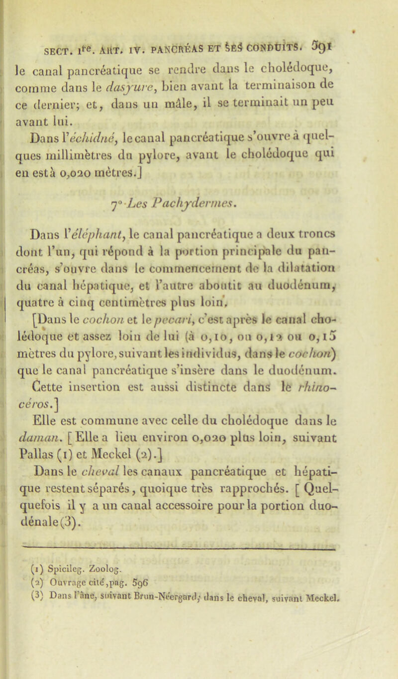 le canal panereatique se rcndre clans le choledoque, comme dans le dasyuvc, bien avant la terminaison de ce dernier; et, clans an mdle, il se terminait un peu avant lui. Dans Yechidne, le canal panereatique s’ouvre a quel- ques millimetres du pylore, avant le choledoque qui en est a 0,020 metres.] 7° Les Pachydermes. Dans 1’elephant, le canal panereatique a deux troncs dont Pun, qui repond a la portion principale du pan- creas, s'ouvre dans le commencement do la dilatation du canal hepatique, et l’autre aboutit an duodenum, quatre a cinq centimetres plus loin, [Dans le cochon et le pecan, e’est a pres le canal eho- ledoque et assez loin de lui (a 0,10, on o,ls on o, 15 metres du pylore,suivantlesindividus, dans le cochon) que le canal panereatique s’insere dans le duodenum. Cette insertion est aussi clistincte dans le rhino- ceros.] Elle est commune avec celle du choledoque dans le daman. [ Elle a lieu environ 0,020 plus loin, suivant Pallas (1) et Meckel (2).] Dans le cheval les canaux panereatique et hepati- que restent separes, quoique tres rapproches. [ Quel- quefois il y a un canal accessoire pour la portion duo- clenale(3). (1) Spicileg. Zoolog. (2) Ouvrage citd,pag. 5g6 (3) Dans 1 ane, suivant Brun-Nfergard; dans le cheval, suivant Meckel,