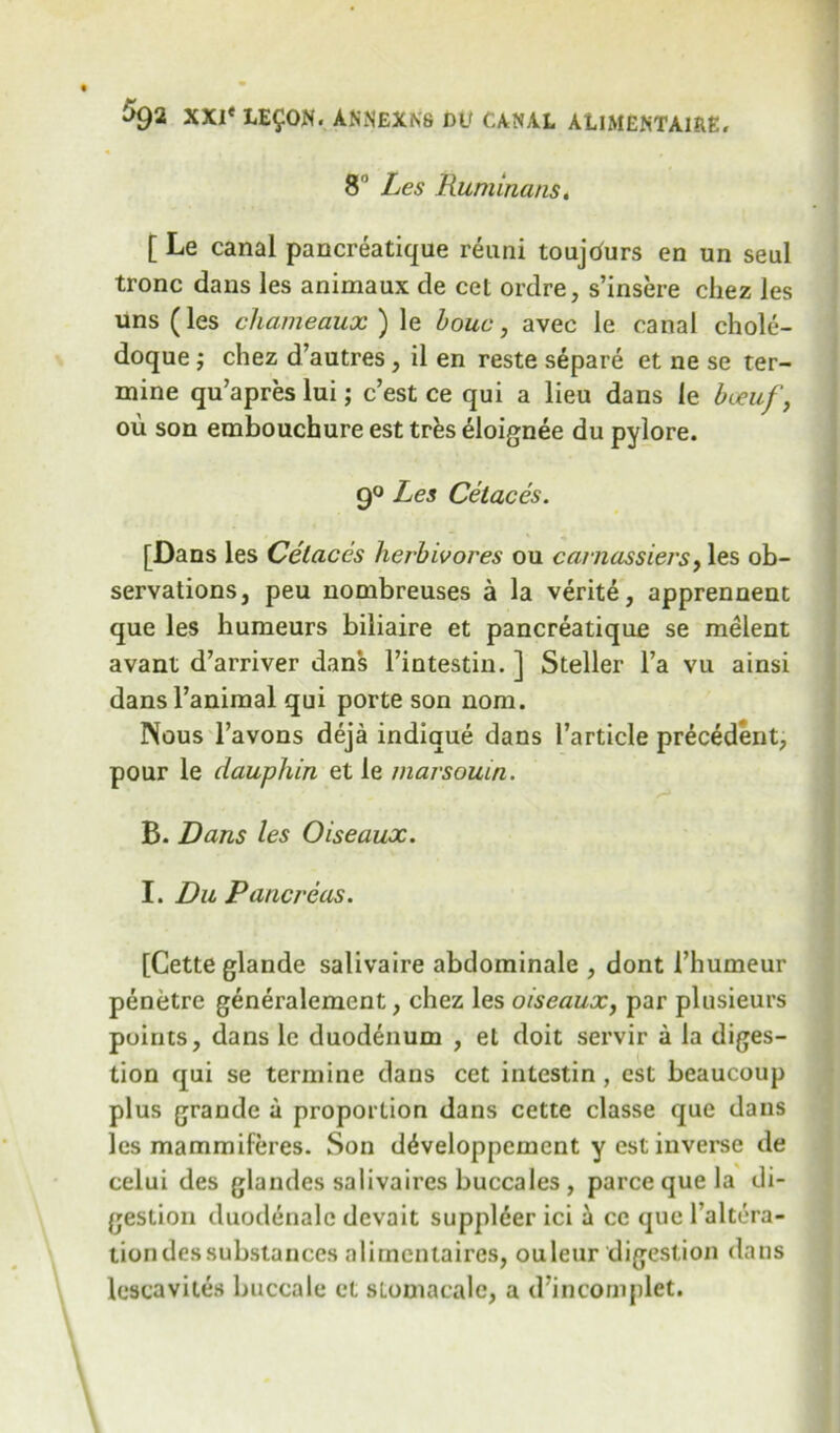 8° Les Ruminans. [ Le canal pancreatique reuni toujcfurs en un seul tronc dans les animaux de cet ordre, s’insere chez les uns (les chameaux ) le houc, avec le canal chole- doque; chez d’autres, il en reste separe et ne se ter- mine qu’apres lui; c’est ce qui a lieu dans le bteuf, ou son embouchure est trfcs eloignee du pylore. 9° Les Cetaces. [Dans les Cetaces herbivores ou carnassiers, les ob- servations, peu nombreuses a la verite, apprennent que les humeurs biliaire et pancreatique se melent avant d’arriver dans l’intestin. ] Steller l’a vu ainsi dans Tanimal qui porte son nom. Nous l’avons deja indique dans l’article precedent, pour le dauphin et le marsouin. B. Dans les Oiseaux. I. Du Pancreas. [Cette glande salivaire abdominale , dont 1’humeur penetre generalement, chez les oiseaux, par plusieurs points, dans le duodenum , et doit servir a la diges- tion qui se termine dans cet intestin, est beaucoup plus grande a proportion dans cette classe que dans les mammiferes. Son d^veloppcment y est inverse de celui des glandes salivaires buccales , parce que la di- gestion duodenalc devait suppl6er ici a cc que l’altera- tion des substances alimentaires, ouleur digestion dans lescavites buccale et sLomacale, a d'incomplet.