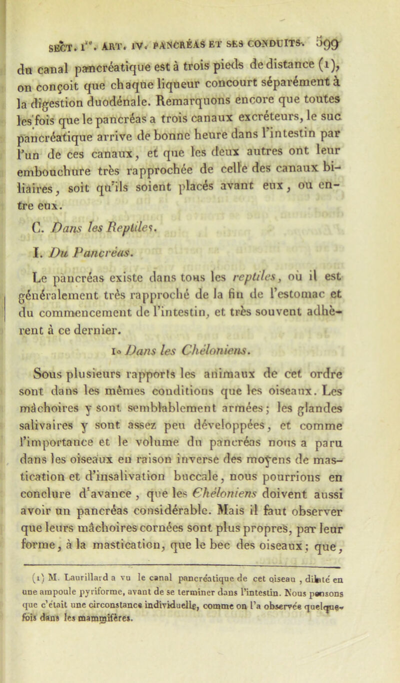 clu canal parccreatique esta trois pieds de distance (1), on con$oit que chaque liqueur concourt s£par£ment k la digestion duodenale. Remarquons encore que toutes les'fois que le pancreas a trois canaux excreteurs, le sue pancr&itique arrive de bonne heure dans 1 intestin par 1’un de ces canaux, et que les deux autres ont leur embouchure tres rapprochee de celle des canaux bi- iiaires, soit qiVils soient places avant eux, ou en- tre eux. C. Dans les Reptiles. I. Du Pancreas. Le pancreas existe dans tons les reptiles, oil il est g6n6ralement tr£s rapproche de la fin de l’estomac et du commencement de Tintestin, et tres souvent adhe- rent a ce dernier. i« Dans les Cheloniens. Sous plusieurs rapporls les animaux de cet ordre sont dans les monies conditions que les oiseanx. Les m^choires y sont. seniblablement armees; les glandes salivaires y sont assez pen d6veloppees, et comme l’importance et le volume du pancreas nous a paru dans les oiseanx en raison inverse des moyens de mas- tication et d’insalivation buccale, nous pourrions en conclure d’avance , que les Cheloniens doivent aussi avoir un pancreas considerable. Mais il feut observer que leurs m&ehoires corn£es sont pluspropres, par leur forme, a la mastication, que le bee des oiseaux; que, (1) M. Laurillard a vu le canal pancrealique de cet Qiseau , difete en une ampoule pyriforme, avant de se terminer dans l’intestin. Nous pansons que c’e'lait une circonstancs individuell*, comme on I’a observee quel<jue- fois dans les mammiferes.