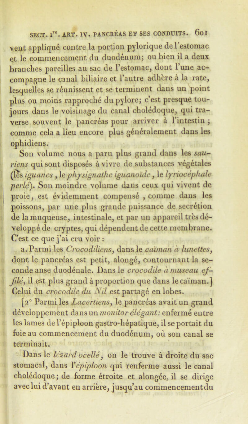 vent applique contre la portion pylorique del’estomac ct le commencement du duodenum; ou bien il a deux branches pareilles au sac de l’estomac, dont l’une ac- compagne le canal biliaire et l’autre adhere a la rate, lesquelles se riunissent et se terminent dans un point plus ou moins rapproche du pylorej c’est presque tou- jours dans le voisinage du canal cholddoque, qui tra- verse souvent le pancreas pour arriver a l’intestin ; comme cela a lieu encore plus g^neraleineut dans les ophidiens. Son volume nous a paru plus grand dans les mu- riens qui sont disposes a vivre de substances vegetales (les iguanas , le physignathe iguanoide, le lyriocepkale perle). Sou moindre volume dans ceux qui vivent de proie, est evidemmcnt compense , comme dans les poissons, par une plus grande puissance de secretion de lamuqueuse, imestinale, et par un appareil ties de- velopp6 de cryptes, qui dependent de cette membrane. C’est ce que jai cru voir : a.Parmi les Crocodiliens, dansle caiman a lunettes, dont le pancreas est petit, alonge, contournant la se- conde anse duodeuale. Dans le crocodile a museau ef- Jile, il est plus grand a proportion que dans le caiman.] Celui du crocodile du Nil est partage en lobes. [20 Parmi les Lacertiens, le pancreas avait un grand developpement dans un monitor elegant: enferme eutre les lames de Tepiploon gastro-hepatique, il se portait du foie au commencement du duodenum, ou son canal se terminait. Dans le lezard ocelle, on le trouve a droite du sac stomacal, dans 1 'epiploon qui renferme aussi le canal choledoque; de forme etroite et alongee, il se dirige aveclui d’avant en arriere, jusqu’au commencementdu