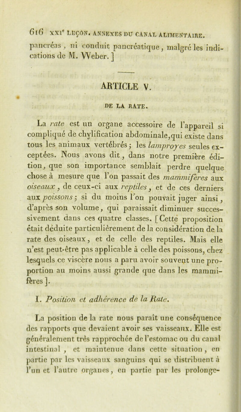 pancreas, ni conduit pancreatique, malgre les indi- cations de M. Weber. ] article V. DE LA RATE. La rate est un organe accessoire de l'appareil si complique de chylification abdominale,qui existe dans tous les animaux vert^bres; les lamp ropes seules ex- cept£es. Nous avons dit, dans notre premiere edi- tion, que son importance semblait perdre quelque chose a mesure que Ton passait des mammiferes aux oiseaux, de ceux-ci aux reptiles, et de ces derniers aux poissons; si du moins Ron pouvait juger ainsi, d’apres son volume, qui paraissait diminuer succes- sivement dans ces quatre classes. [Cette proposition etait deduite particulierement de la consideration de la rate des oiseaux, et de celle des reptiles. Mais elle n’est peut-etre pas applicable a celle des poissons, chez lesquels ce viscere nous a paru avoir souvent une pro- portion au moins aussi grande que dans les raammi- ftres ]. I. Position et adherence de la Rate. La position de la rate nous parait une consequence des rapports que devaient avoir ses vaisseaux. Elle est gd*n6ralement tr£s rapprochee de l’estomac ou du canal intestinal , et maintenue dans cette situation , en partie par les vaisseaux sanguins qui sc distribuent a l*unet l’autre organes, en partie par les prolongc-