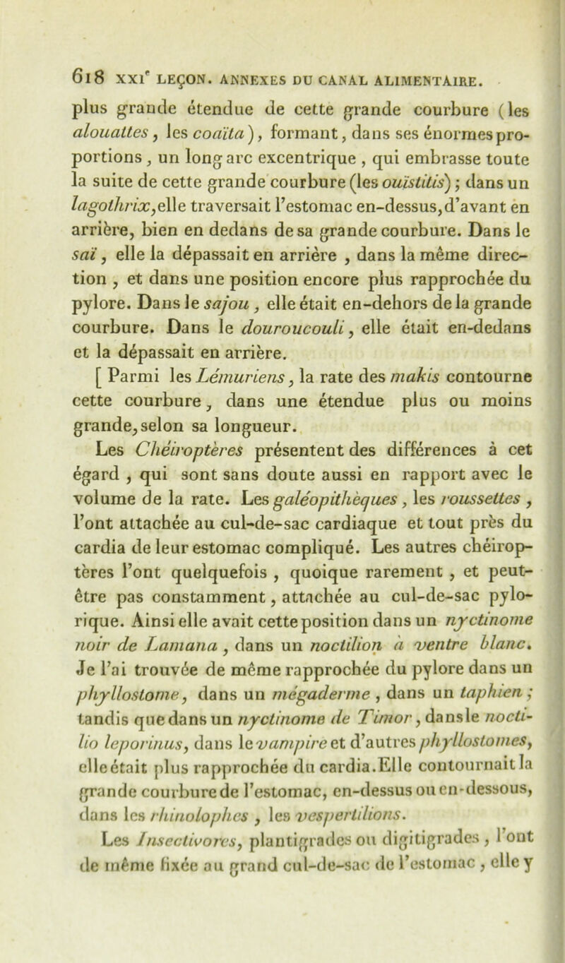 plus grande etendue de cette grande courbure (les ciloualtes, les coaita), formant, dans ses enormespro- portions j un long arc excentrique , qui embrasse toute la suite de cette grande courbure (les ouistitis); dans un lagolhrix,e\\e traversait l’estomac en-dessus,d’avant en arrifcre, bien en dedans desa grande courbure. Dans le sai, elle la depassait en arriere , dans la merne direc- tion , et dans une position encore plus rapprochee du pylore. Dans le sajou , elle etait en-dehors de la grande courbure. Dans le douroucouli, elle etait en-dedans et la depassait en arriere. [ Parmi les Lemur lens, la rate des makis contourne cette courbure} dans une etendue plus ou moins grande, selon sa longueur. Les Cheiropteres pr^sentent des differences a cet egard , qui sont sans doute aussi en rapport avec le volume de la rate. Les galeopitheques , les rousseties , l’ont altachee au cul-de-sac cardiaque et tout pres du cardia de leurestomac complique. Les autres cheirop- teres l’ont quelquefois , quoique rarement , et peut- 6tre pas constamment, attachee au cul-de-sac pylo- rique. Ainsi elle avait cette position dans un nyctinome jwir de L. am an a , dans un noctilion a ventre blanc. Je l’ai trouv6e de meme rapprochee du pylore dans un phyllostome, dans un megaderme , dans un taphien ; tandis quedansun nyctinome de Timor, dansle nocti- lio leporinusy dans le vumpire et d’autres phylloslomesf die etait plus rapprochee du cardia.Elle contournait la grande courbure de 1’estomac, en-dessusouen-dessous, dans les rhinolophcs , le9 vespertdions. Les InsectivoreSy plantigrades ou digitigrades, 1 ont ile m£me lixee ou grand cul-de-sac de l’estomac , elley