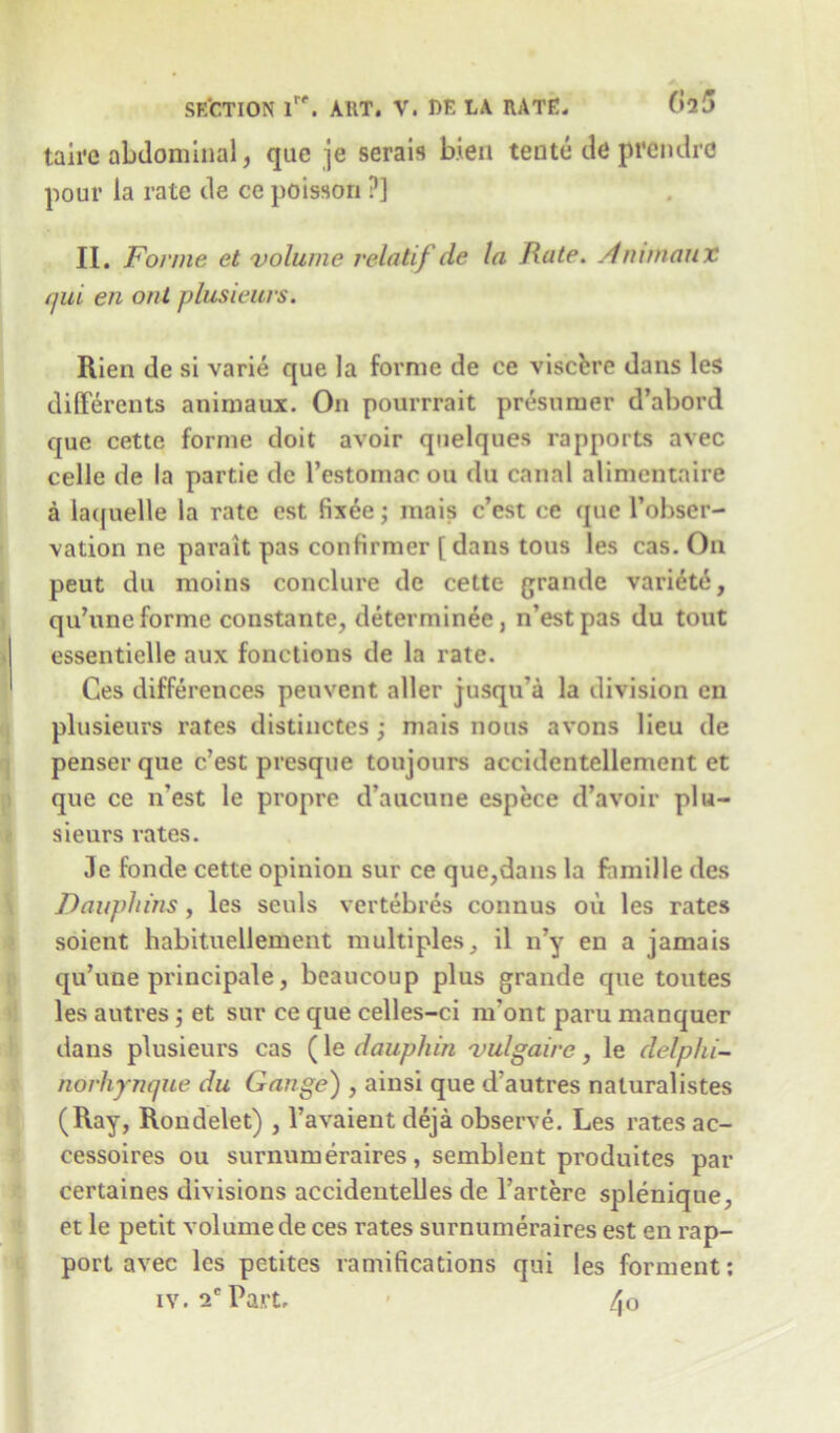 taire abdominal, que je serais b.ien tente de prendre pour la rate de ce poissori ?] II. Forme et volume relatif de la Rate. Ammaux qui en out plusieurs. Rien de si varie que la forme de ee viscere dans les differents animaux. On pourrrait presumer d’abord que cette forme doit avoir quelques rapports avec celle de la partie de l’estomac on du canal alimentnire a laquelle la rate est fixee; raais c’est ce que l’obser- vation ne parait pas confirmer [ dans tous les cas. On peut du moins conclure de cette grande variete, qu’uneforme constante, determinee, n’estpas du tout essentielle aux fonctions de la rate. Ces differences penvent aller jusqu’a la division en plusieurs rates distinctes ; mais nous avons lieu de penserque c’est presque toujours accidentellement ct que ce n'est le propre d’aucune espece d’avoir plu- sieurs rates. Je fonde cette opinion sur ce que,dans la famille des Dauphins, les sculs vertebres connus oil les rates soient habituellement multiples, il n’y en a jamais qu’une principale, beaucoup plus grande que toutes les autres j et sur ce que celles-ci rn’ont paru manquer dans plusieurs cas (le dauphin vulgaire, le delphi- norhynque du Gauge) , ainsi que d'autres naturalistes (Ray, Rondelet) , l’avaient deja observe. Les rates ac- cessoires ou surnumeraires, semblent produites par certaines divisions accidentelles de l’artere splenique, et le petit volume de ces rates surnumeraires est en rap- port avec les petites ramifications qui les forment: iv. 2e Part* > 4o