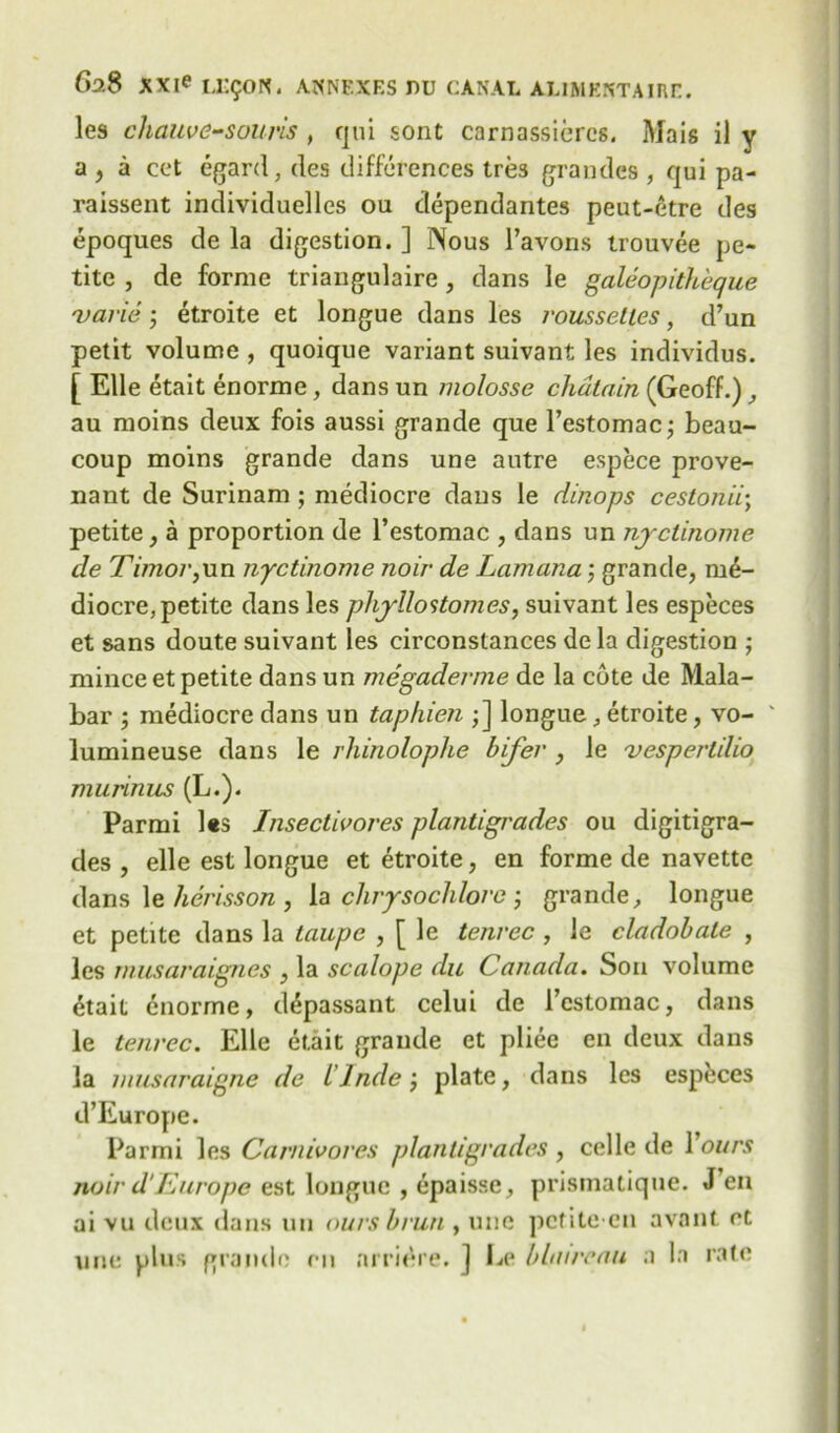 les chauve-souris , qui sont carnassieres. Mais i) y a , a cet egard, des differences tres gratides , qui pa- raissent individuelles ou dependantes peut-etre des epoques de la digestion. ] Nous l’avons trouvee pe- tite , de forme triangulaire , dans le galeopitheque varie ; etroite et longue dans les roussetles, d’un petit volume , quoique variant suivant les individus. [ Elle etait enorme, dans un molosse chatain (Geoff.) , au moins deux fois aussi grande que l’estomacj beau- coup moins grande dans une autre espece prove- nant de Surinam ; mediocre daus le dinops cestonii; petite, a proportion de l’estomac , dans un nyctinome de Timor, un nyctinome noir de Lam ana; grande, me- diocre, petite dans les phyllostomes, suivant les especes et sans doute suivant les circonstances de la digestion ; mince et petite dans un megaderme de la cote de Mala- bar ; mediocre dans un taphien ;] longue, etroite, vo- ' lumineuse dans le rhinoloplie bifer , le vespertilio murinus (L.). Parmi Us Insectivores plantigrades ou digitigra- des , elle est longue et etroite, en forme de navette dans le herisson , la chrysochlorc ; grande, longue et petite dans la taupe , [ le tenrec , le cladobale , les musaraignes , la scalope du Canada. Sou volume dtait enorme, d^passant celui de l’cstomac, dans le tenrec. Elle etait grande et pliee en deux dans la musaraigne de Linde j plate, dans les especes d’Europe. Parmi les Carnivores plantigrades, celle de Yours noir d‘Europe est longue , epaisse, prismatiquc. Jen ai vu deux dans un ours brun , une pcfite en avant et une plus grande en nrridre. ] Le blnircau a la rate