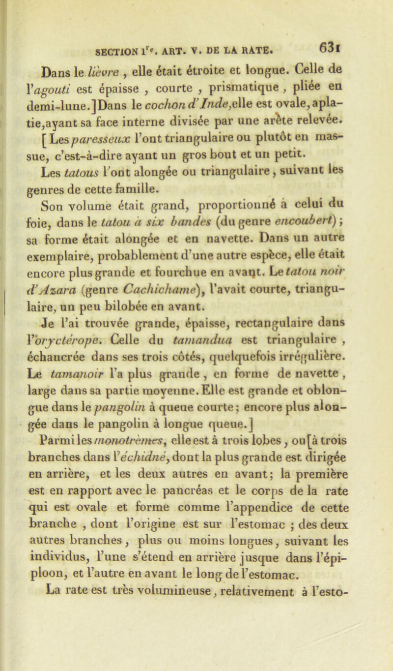 Dans le lievre , elle 6tait etroite et longue. Celle de 1’agouti est epaisse , courte , prismatique , pliee en demi-lune.]Dans \e cochon d Inde,e\\e est ovale,apla- tie,ayant sa face interne divis£e par une arkte relevee. [ Lesparesseux l’ont triangulaire ou plutot en raas- sue, c’est-a-dire ayant un gros bout et un petit. Les tatous Pont along^e ou triangulaire , suivant les genres de cette famille. Son volume etait grand, proportionnG a celui du foie, dans le latou a six bandes (du genre encoubert); sa forme 6tait along^e et en navette. Dans un autre exemplaire, probablement d une autre espfece, elle 6tait encore plus grande et fourchue en avaqt. Le talon note d’Azava (genre Cachichame)} I’avait courte, triangu- laire, un peu bilobee en avant. Je l’ai trouvee grande, Epaisse, rectangulaire dans Y'orrcteropa. Celle du tamandua est triangulaire , echaucree dans ses trois cotes, quelquefois irreguliere. Le tamanoir l a plus grande , en forme de navette , large dans sa partie moyeune. Elle est grande et oblon- gue dans le pangolin a queue courte; encore plus alon- gee dans le pangolin a longue queue.] Parmi les monotremes, elle est a trois lobes , ou[a trois branches dans Vechidne, dont la plus grande est dirigee en arriere, et les deux autres en avant; la premiere est en rapport avec le pancreas et le corps de la rate qui est ovale et forme comrae l’appendice de cette branche , dont l’origine est sur l’estomac ; des deux autres branches, plus ou moins longues, suivant les individus, l’une s’etend en arriere jusque dans l’£pi- ploon, et l’autre en avant le long de l’estomac. La rate est ties volumineuse, relativement a l’esto-