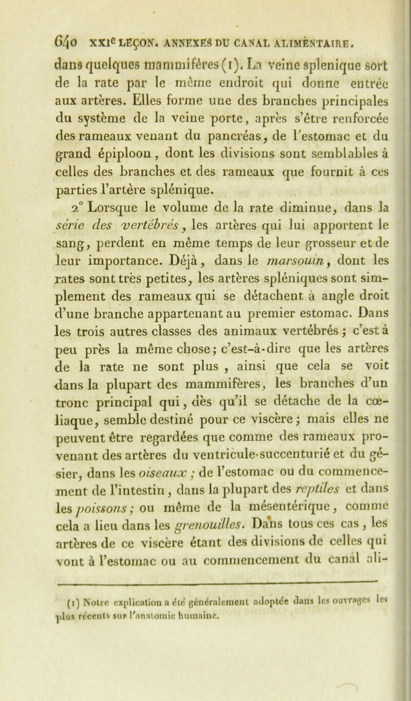 dans quelques roarmnif4res(i). La veine splenique sort de la rate par le mcrne endroit qui donne entree aux arteres. Elies forme une des branches principals du systeme de la veine porte, apres s’etre renforcee des rameaux veuant du pancreas, de Testomac et du grand epiploon , dont les divisions sont semblables a celles des branches et des rameaux que fournit a ces parties l’artere splenique. 20 Lorsque le volume de la rate diminue, dans la serie des vertebres, les arteres qui lui apportent le sang, perdent en raeme temps de leur grosseur et de leur importance. Deja, dans le marsouin, dont les rates sonttres petites, les arteres spleniques sont sim- plement des rameaux qui se d^tachent a angle droit d’une branche appartenant au premier estomac. Dans les trois autres classes des animaux vertebres; c’est a peu pres la meme chose; c’est-a-dire que les arteres de la rate ne sont plus , ainsi que cela se voit dans la plupart des mammiferes, les branches d’un tronc principal qui, des qu’il se detache de la cce- liaque, semble destine pour ce viscere; mais elles ne peuvent etre regardees que comme des rameaux pro- venant des arteres du ventricule-succenturie et du ge- sier, dans les oiseaux ; de l’estomac ou du commence- ment de l’intestin , dans la plupart des reptiles et dans les poissoiis; ou m£me de la mesenterique, comme cela a lieu dans les grenouilles. Dans tous ces cas , les arteres de ce viscere etant des divisions de celles qui vont a l’estomac ou au commencement du canal ali- (1) Notre explication a tSic gcndrnlcmcnt ndoptc!e dans les ouvrngcs les plus reccnts $ur ('anatomic humainc.