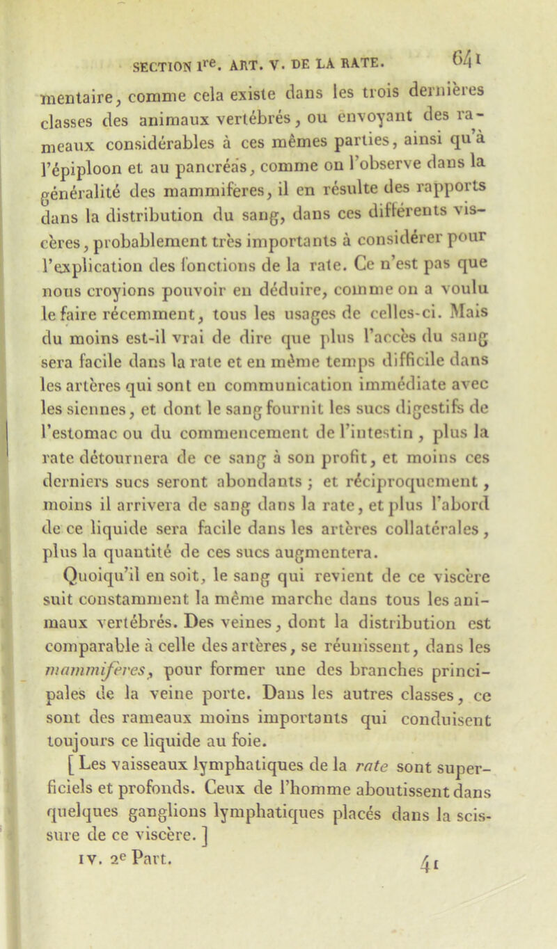 mentaire, comme cela existe dans les trois dernieres classes des animaux vertebres, ou envoyant des ra- meaux considerables a ces memes parties, ainsi qua 1’dpiploon et au pancreas, comine on ^observe dans la generalite des mammiferes, il en resulte des rapports dans la distribution du sang, dans ces differents xis- ceres, probablement tres iniportants a considerer pour 1’explication des lonctions de la rate. Ce n’est pas que nous croyions poitvoir en deduire, coinmeon a voulu le faire recemment, tous les usages de cellcs-ci. Mais du moins est-il vrai de dire que plus l’acces du sang sera facile dans la rate et en mt*me temps difficile dans les arteres qui sont en communication immediate avec les siennes, et dont le sangfournit les sues digestifs de l’estomac ou du commencement de l’intestin , plus la rate detournera de ce sang a son profit, et moins ces derniers sues seront abondants ; et r^ciproquement, moins il arrivera de sang dans la rate, etplus l’abord de ce liquide sera facile dans les arteres collaterales , plus la quantity de ces sues augmentera. Quoiqu’il en soit, le sang qui revient de ce viscere suit constamment la meme marche dans tous les ani- maux vertebres. Des veines, dont la distribution est comparable a celle des arteres, se reunissent, dans les mammiferesf pour former une des branches princi- pales de la veine porte. Dans les autres classes, ce sont des rameaux moins importants qui conduisent toujours ce liquide au foie. [ Les vaisseaux lymphatiques de la rate sont super- ficiels et profonds. Ceux de 1’homme aboutissentdans quelques ganglions lymphatiques places dans la scis- sure de ce viscere. ] iv. 2e Part.