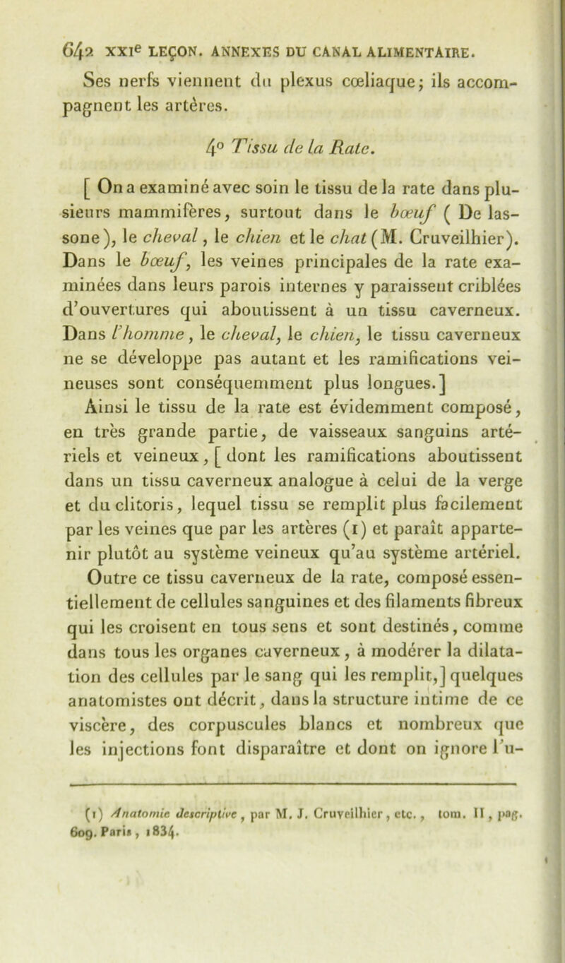 Ses nerfs viennent du plexus coeliaque; ils accom- pagnent les arteres. 4° Ttssu de la Rate. [ On a examine avec soin le tissu de la rate dans plu- sieurs mammiferes, surtout dans le boeuf ( De las- sone), le cheval, le chien ctle chat (M. Cruveilhier). Dans le boeuf, les veines principales de la rate exa- minees dans leurs parois internes y paraisseut criblees d’ouvertures qui abouiissent a un tissu caverneux. Dans ihomme, le cheval, le chien, le tissu caverneux ne se developpe pas autant et les ramifications vei- neuses sont consequemment plus longues.] Ainsi le tissu de la rate est evidemment compose, en tres grande partie, de vaisseaux sanguins arte- riels et veineux, [ dont les ramifications aboutisseut dans un tissu caverneux analogue a celui de la verge et du clitoris, lequel tissu se remplit plus facilement par les veines que par les arteres (1) et parait apparte- nir plutot au systeme veineux qu’au systeme arteriel. Outre ce tissu caverneux de la rate, compose essen- tiellement de cellules sanguines et des filaments fibreux qui les consent en tous sens et sont destines, comine dans tous les organes caverneux , a moderer la dilata- tion des cellules par le sang qui les remplit,] quelques analomistes out d6crit, dans la structure intime de ce viscere, des corpuscules blancs et nombreux <jue les injections font disparaitre et dont on ignore l u- (i) Anatomic Jetcriplive , par M. J. Cruvrilliicr, etc., tom. IT , j>og. 609. Pari* , i834-