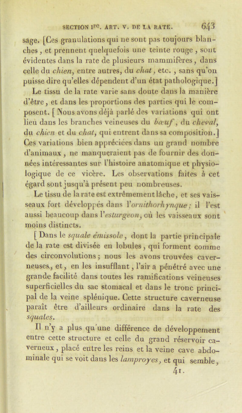 sage. [Ces granulations qui lie sont pas toujours blan- ches , et prennent quelquefois une teinte rouge , sont evidentes dans la rate de plusieurs inammiferes, dans celle du chien, entre autres, du chat, etc. , sans qu’ou puisse dire qu’elles dependent d’un etat pathologique.] Le tissu dc la rate varie sans doute dans la mani&re d’etre, et dans les proportions des parties qui le com- posent. [ Nous avons d£ja parle des variations qui out lieu dans les branches veineuses du ba uf, du cheval, du chien et du chat, qui entrent dans sa composition.] Ces variations Lien appr£ciees dans un grand nombre d’animaux , ne manqueraient pas de fournir des don- nees interessantes sur I’histoire anatomique et physio- logique de ce vicere. Les observations faites a cet egard sont jusqu a present pen nornbreuses. Le tissu de la rateest extrdmementDche, et ses vais- seaux fort developpes dans X ornithorhynque ; il Test aussi beaucoup dans Xeslurgeon, oii les vaisseaux sont moins distincts. [ Dans le squale emissole, dont la partie principale de la rate cst divisee en lobules, qui forment comme des circonvolutions; nous les avons trouvees caver- neuses,, et, en les insufflant, l’air a pen&re avec une grande facilite dans toutes les ramifications veineuses superficielles du sac stomacal et dans le tronc princi- pal de la veine splenique. Cette structure caverneuse paralt etre d’ailleurs ordinaire dans la rate des squales. II n’y a plus qu une difference de developpement entre cette structure et celle du grand reservoir ca- verneux, place entre les reins et la veine cave abdo- minale qui se voit dans les lampvoyes, et qui semble, 4i.