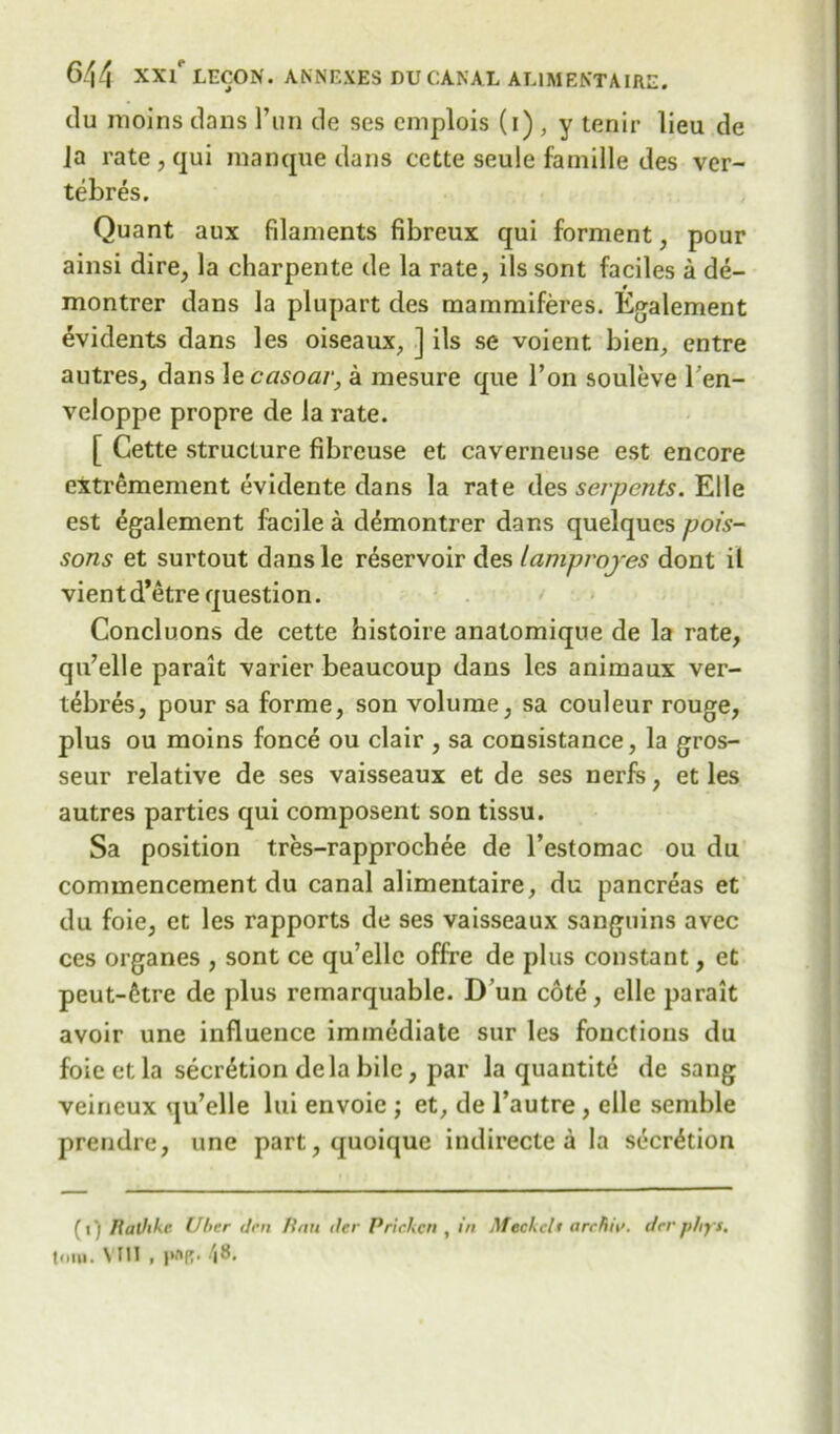 du moins dans 1’un de ses cmplois (i) , y tenir lieu de Ja rate, qui manque dans cctte seule famille des ver- tebres. Quant aux filaments fibreux qui forment, pour ainsi dire, la charpente de la rate, ils sont faciles a de- montrer dans la plupart des mammiferes. Egalement evidents dans les oiseaux, ] ils se voient bien, entre autres, dans le casoar, a mesure que Ton souleve l’en- veloppe propre de la rate. [ Cette structure fibreuse et caverneuse est encore extremement evidente dans la rate des serpents. Elle est Egalement facile a demontrer dans quelqucs pois- sons et surtout dansle reservoir des lamproyes dont il vientd’etre question. Concluons de cette histoire anatomique de la rate, qu’elle parait varier beaucoup dans les animaux ver- tebres, pour sa forme, son volume, sa couleur rouge, plus ou moins fonce ou clair , sa consistance, la gros- seur relative de ses vaisseaux et de ses nerfs, et les autres parties qui composent son tissu. Sa position tres-rapprochee de l’estomac ou du commencement du canal alimentaire, du pancreas et du foie, et les rapports de ses vaisseaux sanguins avec ces organes , sont ce qu’ellc offre de plus constant, et peut-6tre de plus remarquable. D un cote, elle parait avoir une influence immediate sur les fonctions du foie et la secretion dela bile, par la quantite de sang veineux qu’elle lui envoie ; et, de l’autre , elle semble prendre, une part, quoique indirecte a la secretion (») Rathkc Utter (ten Itau iter Prickcn , in Meckelt archiit. derphj't.