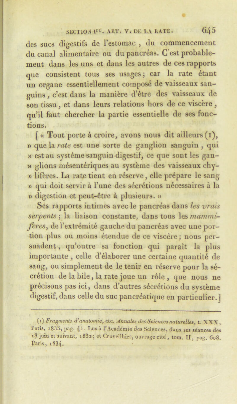 ties sues digestifs de l’estomac , du commencement du canal aliraentaire ou du pancreas. C est probable- meut dans les uns et dans les autres de ces rapports que consistent tous ses usages; car la rate etant un organe essentiellement compose de vaisseaux san- guins, e’est dans la maniere d’etre des vaisseaux de son tissu, et dans leurs relations hors de ce viscere, qu’il faut chercher la partie essentielle de ses fonc- tions. [ « Tout porte k croire, avons nous dit ailleurs(i), » que la rate est une sorte de ganglion sanguin , qui » est au systeme sanguin digestif, ce que sont les gan- » glions mesenteriques au systeme des vaisseaux chy- » liferes. La rate tieut en reserve, elie prepare le sang » qui doit servir a Tune des secretions n£cessaires a la » digestion et peut-£tre a plusieurs. » Ses rapports iutiines avec le pancreas dans les vrais serpents; la liaison constante, dans tous les mammi- Jt'res, de l’extremite gauche du pancreas avec une por- tion plus ou inoins etendue de ce viscere; nous per- suadent, qu’outre sa fonction qui parait la plus importante , celle d elaborer une certaiue quantile de sang, ou simpleinent de le tenir en reserve pour la se- cretion de la bile, la rate joue un role, que nous ne pr^cisons pas ici, dans d’autres secretions du systeme digestif, dans celle du sue pancr^atique en particulier.] (1) Fragments d'analomie, etc. Annates des Sciences naturelles, t. XXX, Taris, i8aa, png. 4 1 • Lus a 1 Acade’mie des Sciences, dans ses seances des 18 juin eL suivant, 1833; et Cruveilhier, ouvrage cite , tom, II, pag. 60S. Paris, i834.