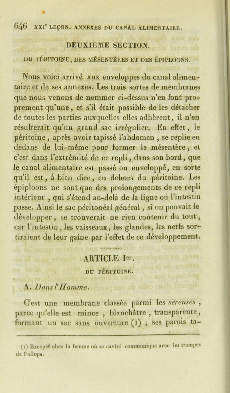 DEUXIEME SECTION. UU PfttlTOINE, DES M£SENT£ltES ET DES EPIPLOONS. Nous voici arrive aux enveloppes du canal alimen- taire et de ses annexes. Les trois sortes de membranes que nous vcnons de nommer ci-dessus n’en font pro- prement qu’une, et s’il etait possible de les detacher de toutes les parties auxquelles elles adherent, il n’en resulterait qu’un grand sac irregulier. En effet, le peritoine , apres avoir tapisse l’abdomen , se replie en dedans de lui-meme pour former le mesentere, et c’est dans l’extremite de ce repli, dans son bord, que le canal aliraentaire est passe ou enveloppe, en sorte qu’il est, a bien dire, en dehors du peritoine. Les epiploons ne sont que des prolongements de ce repli interieur , qui s’etend au-dela de la lignc ou l’intestin passe. Ainsi le sac peritoneal general, si on pouvait le developper, se trouverait ne rien contenir du lout, car l’intestin, les vaisseaux, les glandes, les nerfs sor- tiraient de leur gaine par l’effet de ce developpement. ARTICLE I^r. DU PERITOINE. A. Dans V itorn me. ( C’est une membrane classee parmi les sereuses , parce qu’elle est mince , blanchfltre , transparente, formant un sac sans ouverture (i) ; ses parois ta- (i) E*c«:ptif die* la femme oil su cavilc conimuni'juc avec lc» trompc* de J'allojm.