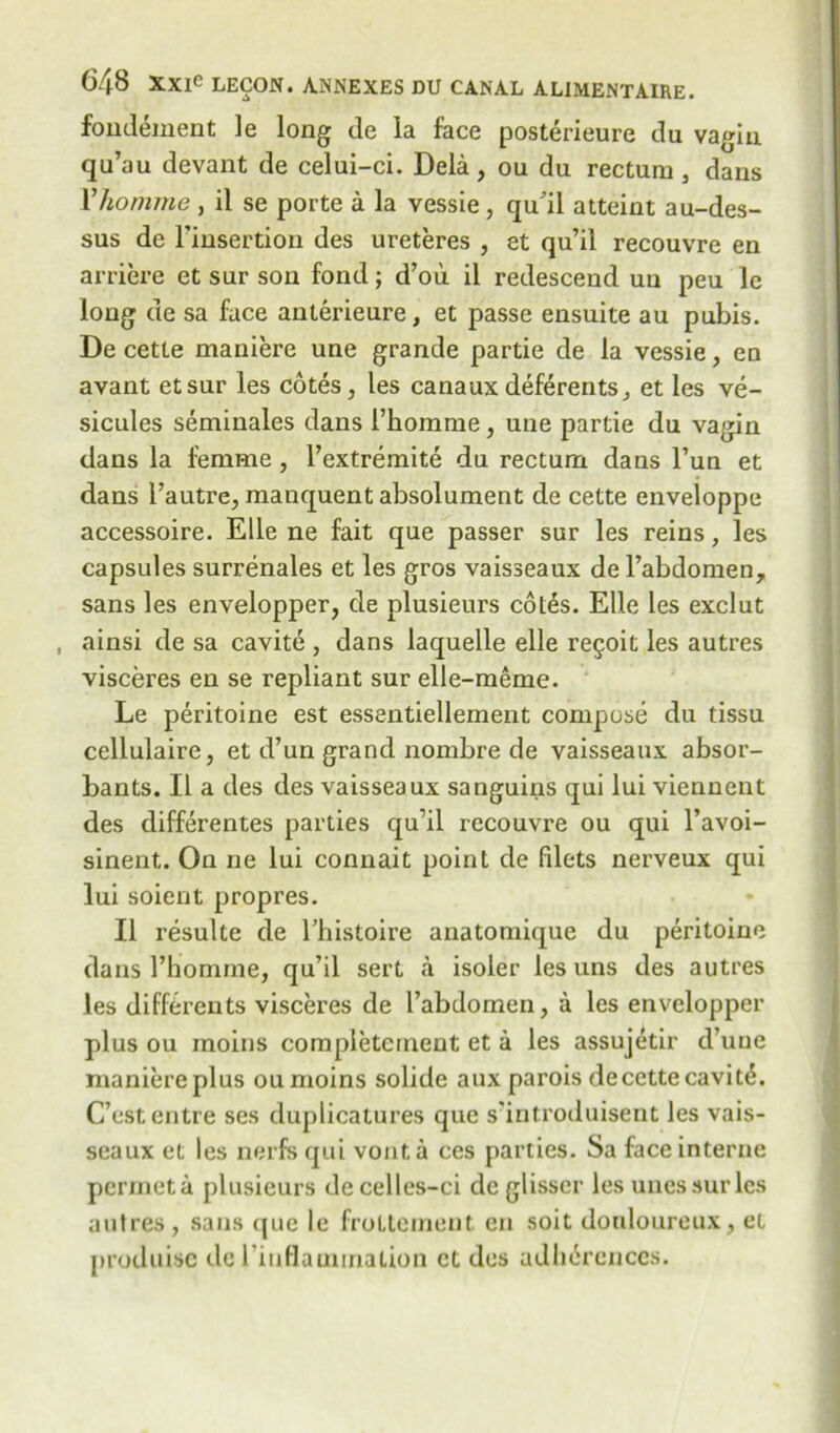 fondement le long de la face posterieure du vagin qu’au devant de celui-ci. Dela , ou du rectum , dans Yhomme , il se porte a la vessie, qu’il atteint au-des- sus de Finsertion des ureteres , et qu’il recouvre en arriere et sur son fond; d’ou il redescend uu peu 1c long de sa face anterieure, et passe ensuite au pubis. De cette maniere une grande partie de la vessie, en avant etsur les cotes, les canauxdeferents, et les ve- sicules seminales dans Fkomme, une partie du vagin dans la femme, l’extremite du rectum dans Fun et dans l’autre, manquent absolument de cette enveloppe accessoire. Elle ne fait que passer sur les reins, les capsules surrenales et les gros vaisseaux de l’abdomen, sans les envelopper, de plusieurs cotes. Elle les exclut , ainsi de sa cavit, dans laquelle elle regoit les autres visceres en se repliant sur elle-meme. Le peritoine est essentiellement compose du tissu cellulaire, et d’un grand nombre de vaisseaux absor- bants. Il a des des vaisseaux satiguins qui lui viennent des differentes parties qu’il recouvre ou qui l’avoi- sinent. On ne lui connait point de filets nerveux qui lui soient propres. Il resulte de Fhistoire anatomique du peritoine dans Fhomme, qu’il sert a isoler les uns des autres les differents visceres de Fabdomen, a les envelopper plus ou rnoins completcrnent et a les assujetir d’uue maniere plus oumoins solide aux parois decettecavit^. C’estentre ses duplicatures que s’introduisent les vais- seaux et les nerfs qui vonta ces parlies. Sa face interne permeta plusieurs decelles-ci de glisscr les unessurles autres, sans (pie le froltement en soit douloureux, et produisc de l'iuflamination et des adhdrcnces.