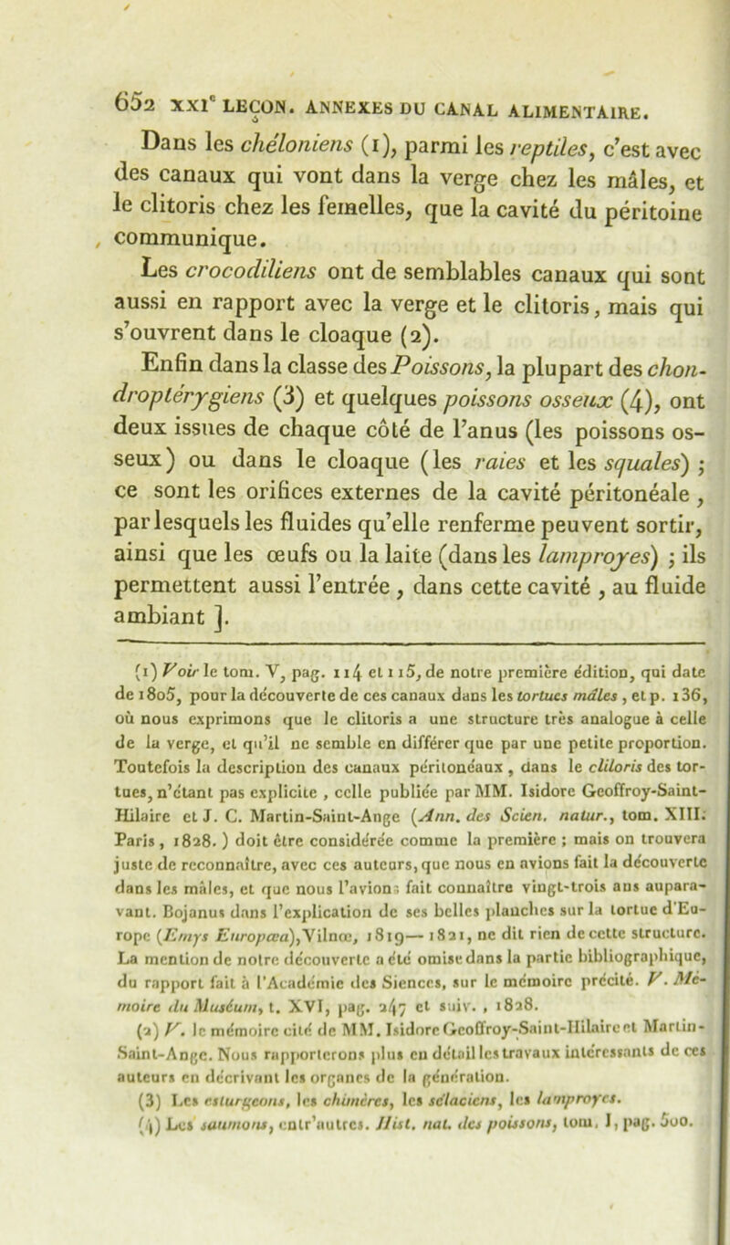 Dans les cheloniens (i), parmi les reptiles, c’est avec des canaux qui vont clans la verge chez les m&les, et le clitoris chez les femelles, que la cavite du peritoine , communique. Les crocodiliens ont de semblables canaux qui sont aussi en rapport avec la verge et le clitoris, mais qui s’ouvrent dans le cloaque (2). Enfin dans la classe des Poissons, la plupart des chon- droplerygiens (3) et quelques poissons osseux (4), ont deux issues de chaque cote de l’anus (les poissons os- seux ) ou dans le cloaque (les raies et les squales) ; ce sont les orifices externes de la cavite peritoneale , parlesquels les fluides qu’elle renferme peuvent sortir, ainsi que les ceufs ou la laite (dans les lamproyes) \ ils permettent aussi l’entree , dans cette cavite , au fluide ambiant ]. (1) Voir le torn. V, pag. 114 el 115, de noire premiere Edition, qui date de 18o5, pour la decouverte de ces canaux dans les tortucs males , el p. 136, ou nous exprimons que le clitoris a une structure tres analogue a celle de la verge, et qu’il ne sernble cn differer que par une petite proportion. Toutefois la description des canaux peritone'aux , dans le cliloris des tor- tues, n’etant pas explicitc , celle publie'e par MM. Isidore Geoffroy-Saint- Hilaire et J. C. Martin-Saint-Angc [Ann. des Scien. natur., tom. XIII. Paris , 1828. ) doit dire considdre'e comuic la premiere ; mais on trouvera juste de reconnaitre, avec ces auteurs, que nous en nvions fait la ddeouverte dans les males, et que nous l’avions fait connaltre vingt-trois aus aupara- vant. Bojanus dans I’explication de ses belles planches surla lortuc d Eu- rope [E/nys Zsnroptra),Vilnce, 1819— 1821, nc dit rien deccttc structure. La mention de noire decouvcrlc a etc omisedans la partic bibliographique, du rapport fait a I’Acadcmie des Siences, sur Ic memoire prdcite. V. Me- moire du Musiuni, t. XVI, pag. a/}7 ct suiv. , 1828. (2) V. Ic memoirc cite de MM. IsidoreGcoflroy-Saint-IIilaireel Martin- Saint-Ange. Nous rapportcrons plus cu detail les travaux inlcrcssants de ces auteurs cn de'erivant les organcs de la gdnc'ralion. (3) Les r.sturgcons, les chimcres, les sc'lacicns, les lamproyes. [\) Les simmons, cnlr’aulre*. Hist. nat. des poissons, loin, I, pag. 5o0.